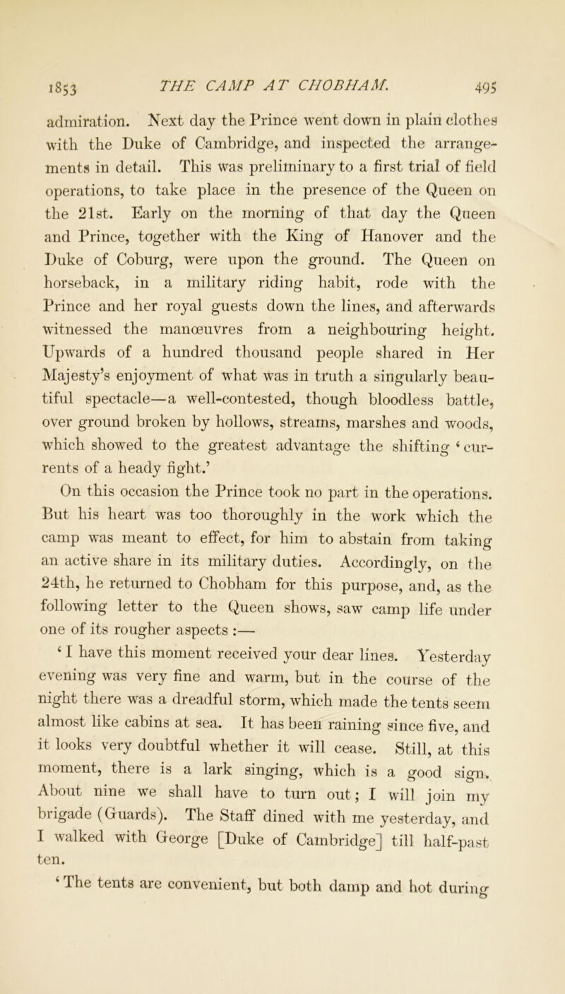 admiration. Next day the Prince went down in plain clothes with the Duke of Cambridge, and inspected the arrange- ments in detail. This was preliminary to a first trial of field operations, to take place in the presence of the Queen on the 21st. Early on the morning of that day the Queen and Prince, together with the King of Hanover and the Duke of Coburg, were upon the ground. The Queen on horseback, in a military riding habit, rode with the Prince and her royal guests down the lines, and afterwards witnessed the manoeuvres from a neighbouring height. Upwards of a hundred thousand people shared in Her Majesty’s enjoyment of what was in truth a singularly beau- tiful spectacle—a well-contested, though bloodless battle, over ground broken by hollows, streams, marshes and woods, which showed to the greatest advantage the shifting 4 cur- rents of a heady fight.’ On this occasion the Prince took no part in the operations. But his heart was too thoroughly in the work which the camp was meant to effect, for him to abstain from taking an active share in its military duties. Accordingly, on the 24th, he returned to Chobham for this purpose, and, as the following letter to the Queen shows, saw camp life under one of its rougher aspects :— 41 have this moment received your dear lines. Yesterday evening was very fine and warm, but in the course of the night there was a dreadful storm, which made the tents seem almost like cabins at sea. It has been raining since five, and it looks very doubtful whether it will cease. Still, at this moment, there is a lark singing, which is a good sign. About nine we shall have to turn out; I will join my brigade (Guards). The Staff dined with me yesterday, and I walked with George [Duke of Cambridge] till half-past ten. 4 The tents are convenient, but both damp and hot during