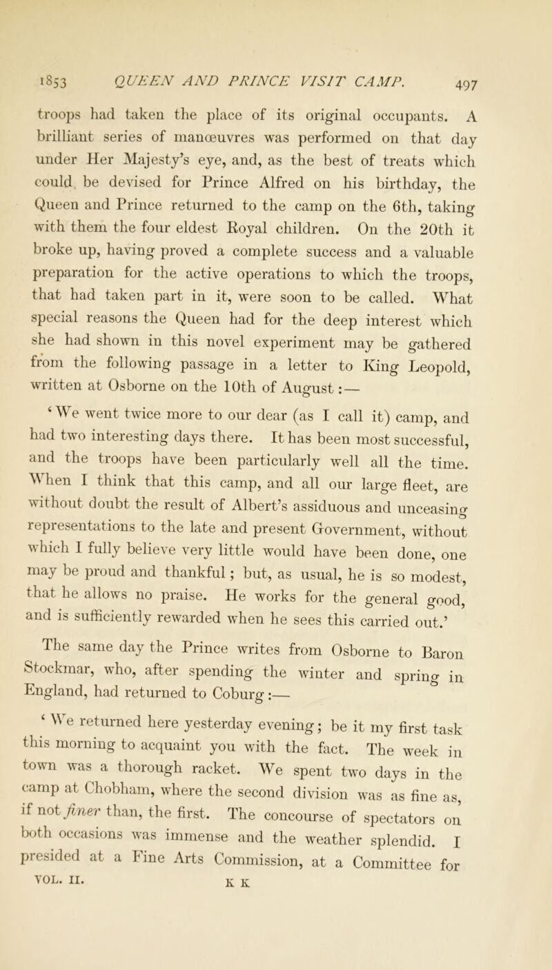 QUEEN AND PRINCE VISIT CAMP. 1853 troops had taken the place of its original occupants. A brilliant series of manoeuvres was performed on that day under Her Majesty’s eye, and, as the best of treats which could be devised for Prince Alfred on his birthday, the Queen and Prince returned to the camp on the 6th, taking with them the four eldest Royal children. On the 20th it broke up, having proved a complete success and a valuable preparation for the active operations to which the troops, that had taken part in it, were soon to be called. What special reasons the Queen had for the deep interest which she had shown in this novel experiment may be gathered from the following passage in a letter to King Leopold, written at Osborne on the 10th of August: — ‘We went twice more to our dear (as I call it) camp, and had two interesting days there. It has been most successful, and the troops have been particularly well all the time. M hen I think that this camp, and all our large fleet, are without doubt the result of Albert’s assiduous and unceasing representations to the late and present Government, without which I fully believe very little would have been done, one may be proud and thankful; but, as usual, he is so modest, that he allows no praise. He works for the general good, and is sufficiently rewarded when he sees this carried out.’ The same day the Prince writes from Osborne to Baron Stockmar, who, after spending the winter and spring in England, had returned to Coburg:— ‘ We returned here yesterday evening; be it my first task this morning to acquaint you with the fact. The week in town was a thorough racket. We spent two days in the camp at Chobham, where the second division was as fine as, if not finer than, the first. The concourse of spectators on both occasions was immense and the weather splendid. I presided at a line Arts Commission, at a Committee for VOL. 11. K K