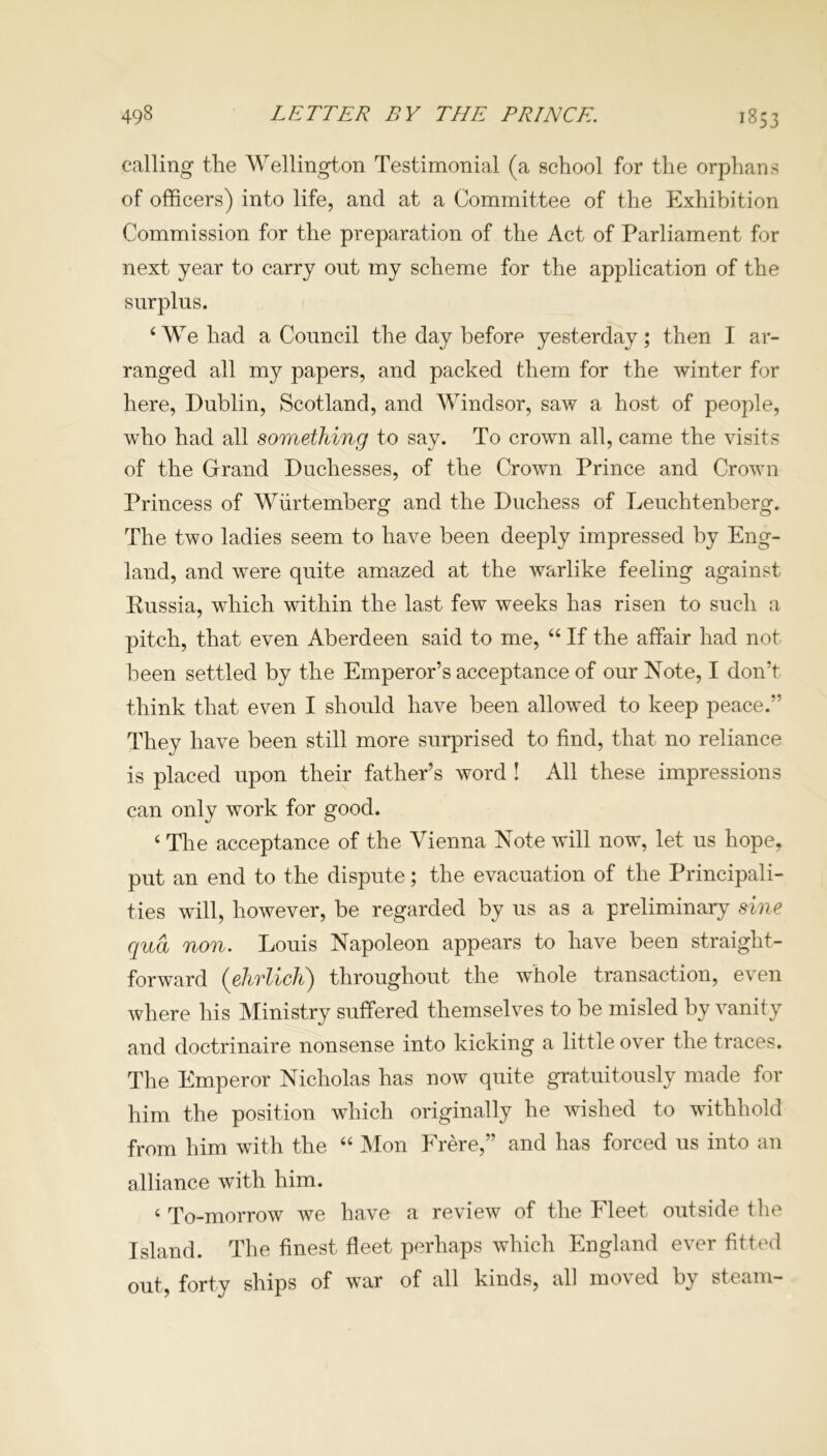 calling the Wellington Testimonial (a school for the orphans of officers) into life, and at a Committee of the Exhibition Commission for the preparation of the Act of Parliament for next year to carry out my scheme for the application of the surplus. ‘We had a Council the day before yesterday; then I ar- ranged all my papers, and packed them for the winter for here, Dublin, Scotland, and Windsor, saw a host of people, who had all something to say. To crown all, came the visits of the Grand Duchesses, of the Crown Prince and Crown Princess of Wiirtemberg and the Duchess of Leuchtenberg. The two ladies seem to have been deeply impressed by Eng- land, and were quite amazed at the warlike feeling against Russia, which within the last few weeks has risen to such a pitch, that even Aberdeen said to me, “ If the affair had not been settled by the Emperor’s acceptance of our Note, I don’t think that even I should have been allowed to keep peace.” They have been still more surprised to find, that no reliance is placed upon their father’s word ! All these impressions can only work for good. ‘ The acceptance of the Vienna Note will now, let us hope, put an end to the dispute; the evacuation of the Principali- ties will, however, be regarded by us as a preliminary sine qua non. Louis Napoleon appears to have been straight- forward (ehrlich) throughout the whole transaction, even where his Ministry suffered themselves to be misled by vanity and doctrinaire nonsense into kicking a little over the traces. The Emperor Nicholas has now quite gratuitously made for him the position which originally he wished to withhold from him with the “ Mon Frere,” and has forced us into an alliance with him. < To-morrow we have a review of the Fleet outside the Island. The finest fleet perhaps which England ever fitted out, forty ships of war of all kinds, all moved by steam-