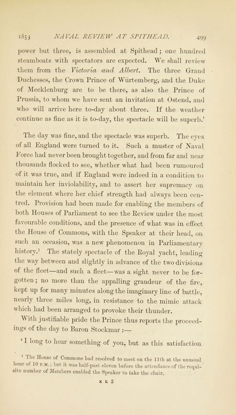 NAVAL REVIEW AT SPITHEAD. 1853 power but three, is assembled at Spithead ; one hundred steamboats with spectators are expected. We shall review them from the Victoria and Albert. The three Grand Duchesses, the Crown Prince of Wiirtemberg, and the Duke of Mecklenburg are to be there, as also the Prince of Prussia, to whom we have sent an invitation at Ostend, and who will arrive here to-day about three. If the weather continue as fine as it is to-day, the spectacle will be superb.’ The day was fine, and the spectacle was superb. The eyes of all England were turned to it. Such a muster of Naval Force had never been brought together, and from far and near thousands flocked to see, whether what had been rumoured of it was true, and if England were indeed in a condition to maintain her inviolability, and to assert her supremacy on the element where her chief strength had always been cen- tred. Provision had been made for enabling the members of both Houses of Parliament to see the Keview under the most favourable conditions, and the presence of what was in effect the House of Commons, with the Speaker at their head, on such an occasion, was a new phenomenon in Parliamentary history.1 The stately spectacle of the Eoyal yacht, leading the way between and slightly in advance of the two divisions of the fleet—and such a fleet—was a sight never to be for- gotten ; no more than the appalling grandeur of the fire, kept up for many minutes along the imaginary line of battle, nearly three miles long, in resistance to the mimic attack which had been arranged to provoke their thunder. ^ ith justifiable pride the Prince thus reports the proceed- ings of the day to Baron Stockmar :— I long to hear something of you, but as this satisfaction The House of Commons had resolved to meet on the 11th at the unusual hour of 10 f.m. , hut it was half-past eleven before the attendance of the requi- site number of Members enabled the Speaker to take the chair. K K 2
