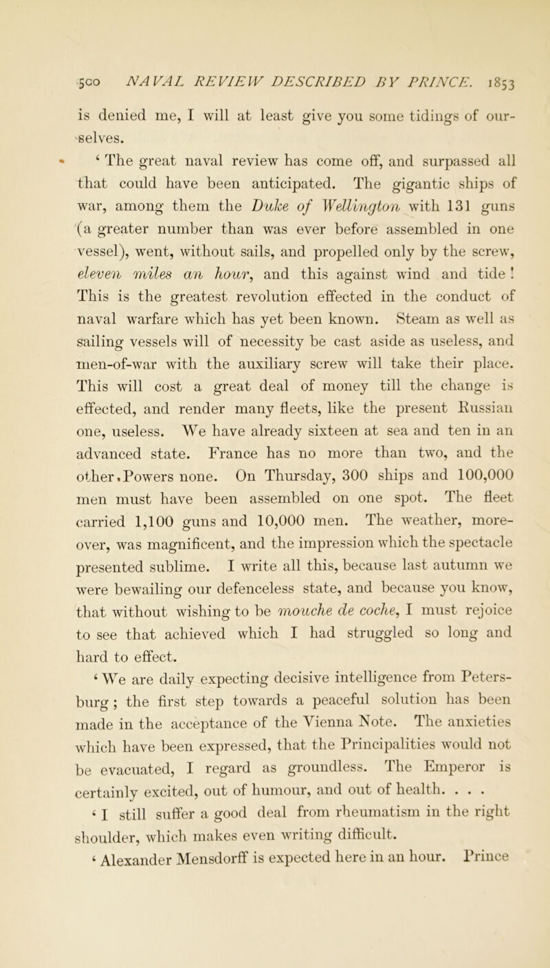 is denied me, I will at least give you some tidings of our- selves. 4 The great naval review has come off, and surpassed all that could have been anticipated. The gigantic ships of war, among them the Duke of Wellington with 131 guns (a greater number than was ever before assembled in one vessel), went, without sails, and propelled only by the screw, eleven miles an hour, and this against wund and tide ! This is the greatest revolution effected in the conduct of naval warfare which has yet been known. Steam as well as sailing vessels will of necessity be cast aside as useless, and men-of-war with the auxiliary screw will take their place. This will cost a great deal of money till the change is effected, and render many fleets, like the present Kussian one, useless. We have already sixteen at sea and ten in an advanced state. France has no more than two, and the other.Powers none. On Thursday, 300 ships and 100,000 men must have been assembled on one spot. The fleet carried 1,100 guns and 10,000 men. The weather, more- over, was magnificent, and the impression which the spectacle presented sublime. I write all this, because last autumn we were bewailing our defenceless state, and because you know, that without wishing to be mouche de coche, I must rejoice to see that achieved which I had struggled so long and hard to effect. 4 We are daily expecting decisive intelligence from Peters- burg ; the first step towards a peaceful solution has been made in the acceptance of the Vienna Note. The anxieties which have been expressed, that the Principalities would not be evacuated, I regard as groundless. The Emperor is certainly excited, out of humour, and out of health. . . . 41 still suffer a good deal from rheumatism in the right shoulder, which makes even writing difficult. 4 Alexander Mensdorff is expected here in an hour. Prince