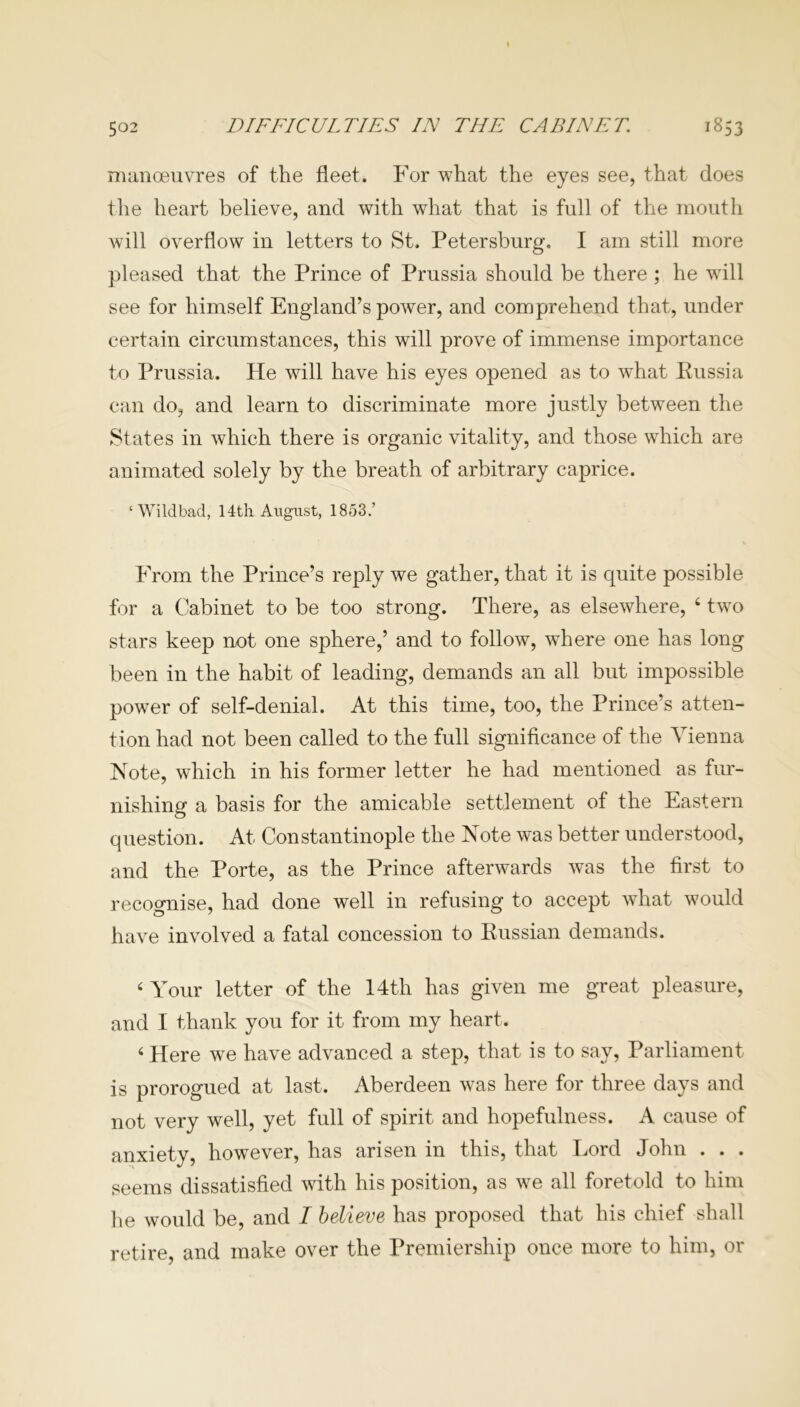 manoeuvres of the fleet. For what the eyes see, that does the heart believe, and with what that is full of the mouth will overflow in letters to St. Petersburg. I am still more pleased that the Prince of Prussia should be there ; he will see for himself England’s power, and comprehend that, under certain circumstances, this will prove of immense importance to Prussia. He will have his eyes opened as to what Russia can do, and learn to discriminate more justly between the States in which there is organic vitality, and those which are animated solely by the breath of arbitrary caprice. ‘Wildbad, 14th August, 1853.’ From the Prince’s reply we gather, that it is quite possible for a Cabinet to be too strong. There, as elsewhere, 4 two stars keep not one sphere,’ and to follow, where one has long been in the habit of leading, demands an all but impossible power of self-denial. At this time, too, the Prince’s atten- tion had not been called to the full significance of the Vienna Note, which in his former letter he had mentioned as fur- nishing a basis for the amicable settlement of the Eastern question. At Constantinople the Note was better understood, and the Porte, as the Prince afterwards was the first to recognise, had done well in refusing to accept what would have involved a fatal concession to Russian demands. 4 Your letter of the 14th has given me great pleasure, and I thank you for it from my heart. 4 Here we have advanced a step, that is to say, Parliament is prorogued at last. Aberdeen was here for three days and not very well, yet full of spirit and hopefulness. A cause of anxiety, however, has arisen in this, that Lord John . . . seems dissatisfied with his position, as we all foretold to him he would be, and I believe has proposed that his chief shall retire, and make over the Premiership once more to him, or