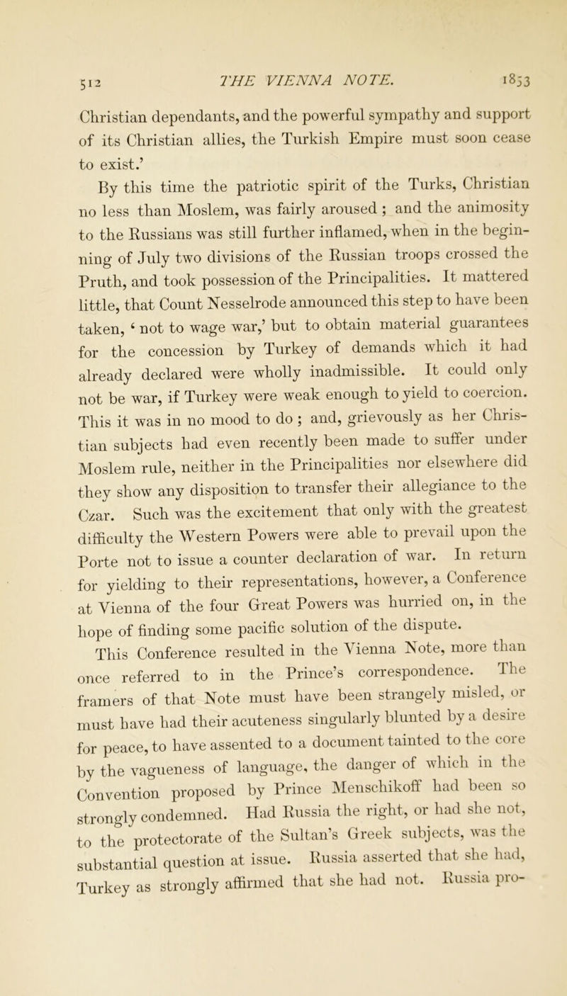 THE VIENNA NOTE. 1853 Christian dependants, and the powerful sympathy and support of its Christian allies, the Turkish Empire must soon cease to exist.’ By this time the patriotic spirit of the Turks, Christian no less than Moslem, was fairly aroused ; and the animosity to the Russians was still further inflamed, when in the begin- ning of July two divisions of the Russian troops crossed the Pruth, and took possession of the Principalities. It mattered little, that Count Nesselrode announced this step to have been taken, ‘ not to wage war,’ but to obtain material guarantees for the concession by Turkey of demands which it had already declared were wholly inadmissible. It could only not be war, if Turkey were weak enough to yield to coercion. This it was in no mood to do ; and, grievously as her Chris- tian subjects had even recently been made to suffer under Moslem rule, neither in the Principalities nor elsewhere did thev show any disposition to transfer their allegiance to the Czar. Such was the excitement that only with the greatest difficulty the Western Powers were able to prevail upon the Porte not to issue a counter declaration of war. In return for yielding to their representations, however, a Conference at Vienna of the four Great Powers was hurried on, in the hope of finding some pacific solution of the dispute. This Conference resulted in the Vienna Note, more than once referred to in the Prince’s correspondence. The framers of that Note must have been strangely misled, or must have had their acuteness singularly blunted by a desire for peace, to have assented to a document tainted to the coi e by the vagueness of language, the danger of which m the Convention proposed by Prince Menschikoff had been so strongly condemned. Had Russia the right, or had she not, to the protectorate of the Sultan’s Greek subjects, was the substantial question at issue. Russia asserted that she had, Turkey as strongly affirmed that she had not. Russia pro-