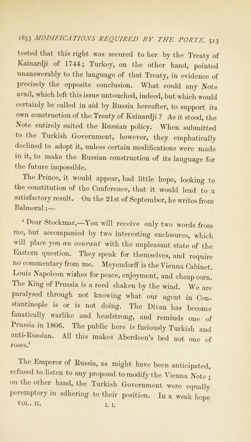 tested that this right was secured to her by the Treaty of Kainardji of 1744; Turkey, on the other hand, pointed unanswerably to the language of that Treaty, in evidence of precisely the opposite conclusion. What could any Note avail, which left this issue untouched, indeed, but which would certainly be called in aid by Russia hereafter, to support its own construction of the Treaty of Kainardji ? As it stood, the Note entirely suited the Russian policy. When submitted to the Turkish Government, however, they emphatically declined to adopt it, unless certain modifications were made in it, to make the Russian construction of its language for the future impossible. The Prince, it would appear, had little hope, looking to the constitution of the Conference, that it would lead to a satisfactory result. On the 21 st of September, he writes from Balmoral:— 4 Dear Stockmar,—You will receive only two words from me, but accompanied by two interesting enclosures, which will place you an courant with the unpleasant state of the Eastern question. They speak for themselves, and require no commentary from me. Meyendorff is the Vienna Cabinet. Louis Napoleon wishes for peace, enjoyment, and cheap corn. The King of Prussia is a reed shaken by the wind. We are paralysed through not knowing what our agent in Con- stantinople is or is not doing. The Divan has become fanatically warlike and headstrong, and reminds one of Prussia in 1806. The public here is furiously Turkish and anti-Russian. All this makes Aberdeen’s bed not one of roses.’ The Emperor of Russia, as might have been anticipated, refused to listen to any proposal to modify the Vienna Note ; on the other hand, the Turkish Government were equally peremptory in adhering to their position. In a weak hope