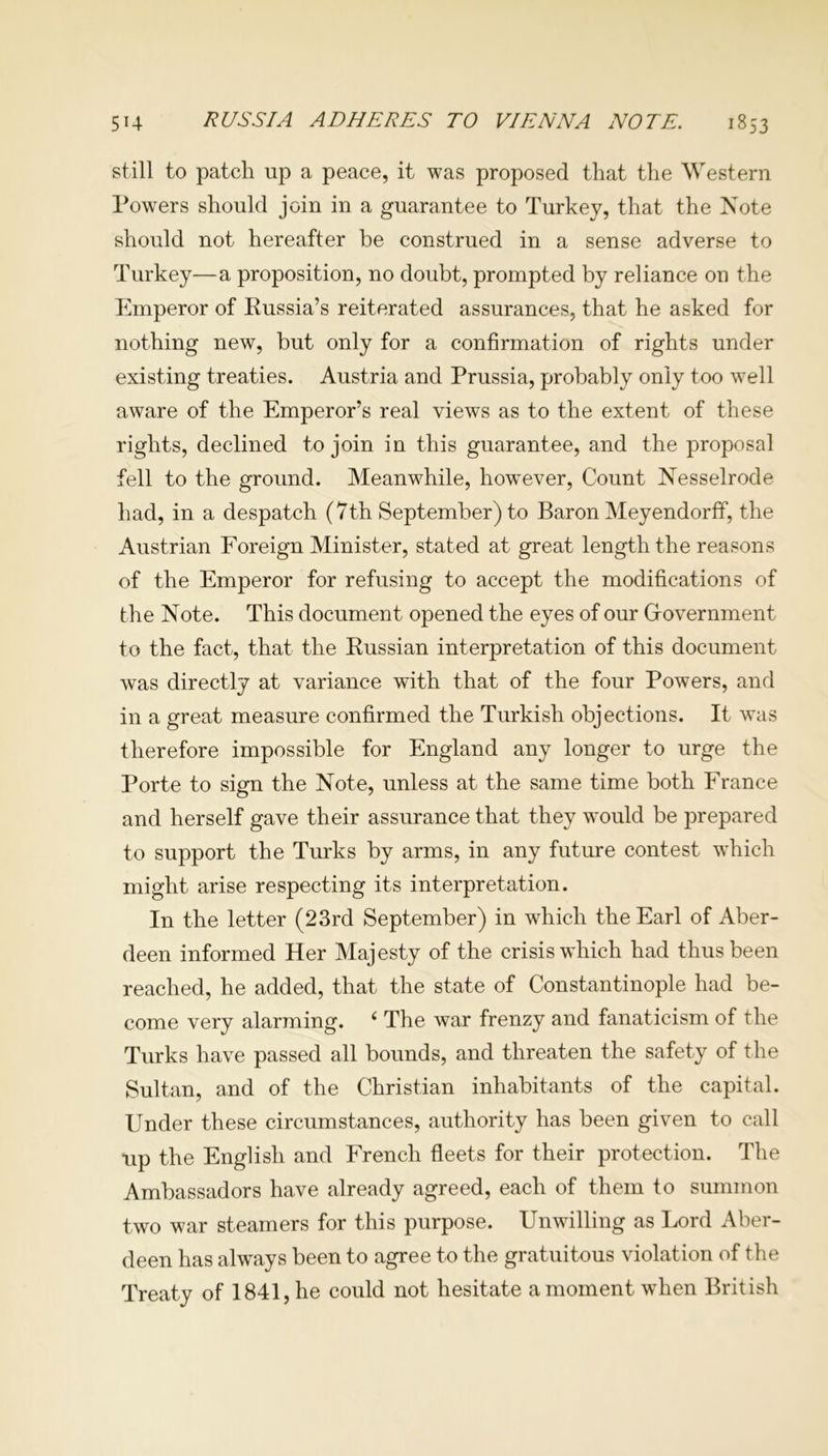 5H RUSSIA ADHERES TO VIENNA NOTE. 1853 still to patch up a peace, it was proposed that the Western Powers should join in a guarantee to Turkey, that the Note should not hereafter be construed in a sense adverse to Turkey—a proposition, no doubt, prompted by reliance on the Emperor of Russia’s reiterated assurances, that he asked for nothing new, but only for a confirmation of rights under existing treaties. Austria and Prussia, probably only too well aware of the Emperor’s real views as to the extent of these rights, declined to join in this guarantee, and the proposal fell to the ground. Meanwhile, however, Count Nesselrode had, in a despatch (7th September) to Baron Meyendorff, the Austrian Foreign Minister, stated at great length the reasons of the Emperor for refusing to accept the modifications of the Note. This document opened the eyes of our Grovernment to the fact, that the Russian interpretation of this document was directly at variance with that of the four Powers, and in a great measure confirmed the Turkish objections. It was therefore impossible for England any longer to urge the Porte to sign the Note, unless at the same time both France and herself gave their assurance that they would be prepared to support the Turks by arms, in any future contest which might arise respecting its interpretation. In the letter (23rd September) in which the Earl of Aber- deen informed Her Majesty of the crisis which had thus been reached, he added, that the state of Constantinople had be- come very alarming. 6 The war frenzy and fanaticism of the Turks have passed all bounds, and threaten the safety of the Sultan, and of the Christian inhabitants of the capital. Under these circumstances, authority has been given to call up the English and French fleets for their protection. The Ambassadors have already agreed, each of them to summon two war steamers for this purpose. Unwilling as Lord Aber- deen has always been to agree to the gratuitous violation of the Treaty of 1841, he could not hesitate a moment when British