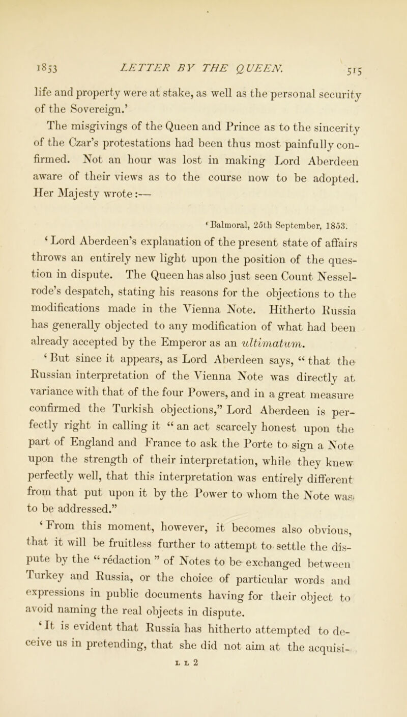 life and property were at stake, as well as the personal security of the Sovereign.’ The misgivings of the Queen and Prince as to the sincerity of the Czar’s protestations had been thus most painfully con- firmed. Not an hour was lost in making Lord Aberdeen aware of their views as to the course now to be adopted. Her Majesty wrote:— ‘Balmoral, 25th September, 1853. 4 Lord Aberdeen’s explanation of the present state of affairs throws an entirely new light upon the position of the ques- tion in dispute. The Queen has also just seen Count Nessel- rode’s despatch, stating his reasons for the objections to the modifications made in the Vienna Note. Hitherto Eussia has generally objected to any modification of what had been already accepted by the Emperor as an ultimatum. 4 But since it appears, as Lord Aberdeen says, “ that the- Eussian interpretation of the Vienna Note was directly at variance with that of the four Powers, and in a great measure confirmed the Turkish objections,” Lord Aberdeen is per- fectly right in calling it “ an act scarcely honest upon the part of England and France to ask the Porte to sign a Note upon the strength of their interpretation, while they knew perfectly well, that this interpretation was entirely different from that put upon it by the Power to whom the Note was- to be addressed.” ‘ From this moment, however, it becomes also obvious, that it will be fruitless further to attempt to settle the dis- pute by the “ redaction ” of Notes to be exchanged between Turkey and Eussia, or the choice of particular words and expressions in public documents having for their object to avoid naming the real objects in dispute. 4 It is evident that Eussia has hitherto attempted to de- ceive us in pretending, that she did not aim at the acquisi- 1 L 2