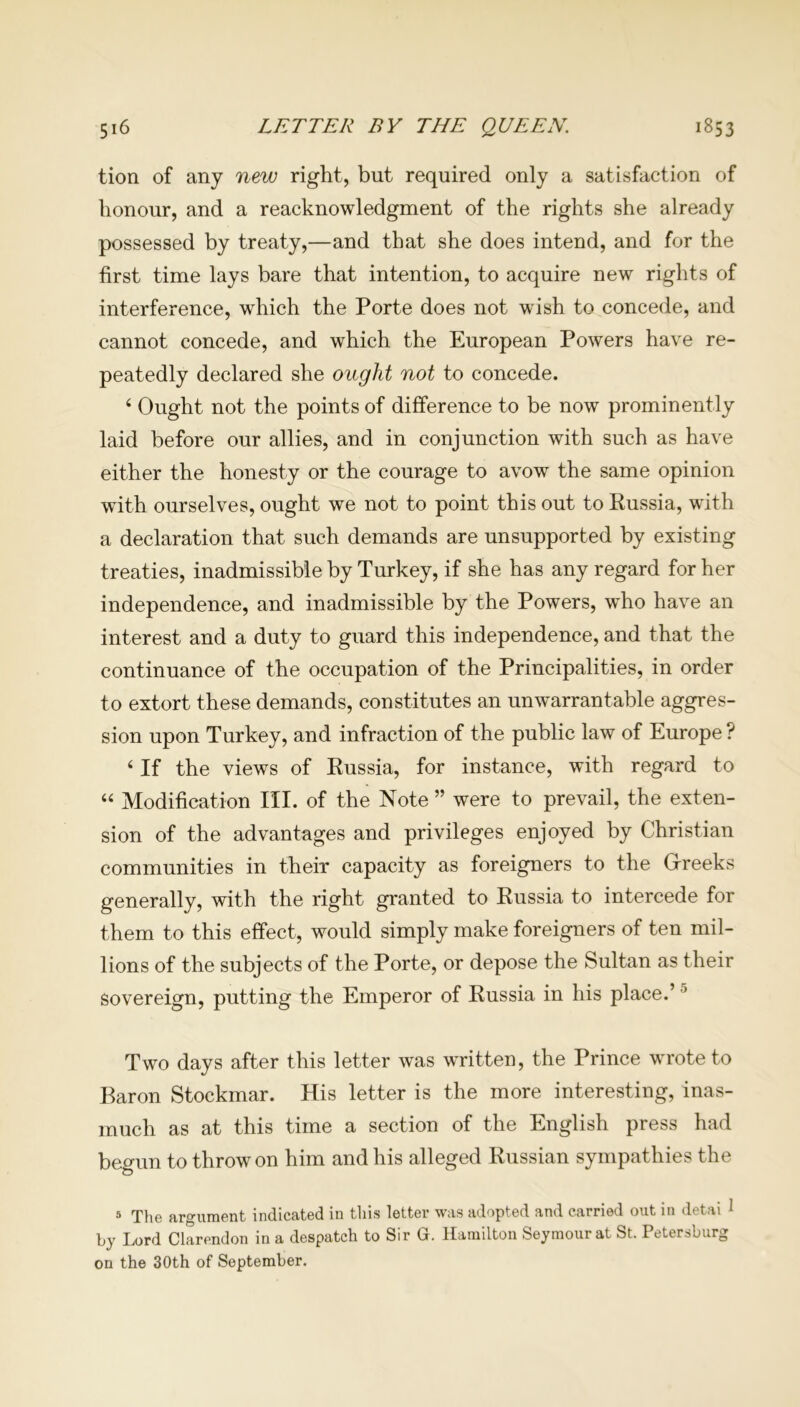 tion of any new right, but required only a satisfaction of honour, and a reacknowledgment of the rights she already possessed by treaty,—and that she does intend, and for the first time lays bare that intention, to acquire new rights of interference, which the Porte does not wish to concede, and cannot concede, and which the European Powers have re- peatedly declared she ought not to concede. 4 Ought not the points of difference to be now prominently laid before our allies, and in conjunction with such as have either the honesty or the courage to avow the same opinion with ourselves, ought we not to point this out to Russia, with a declaration that such demands are unsupported by existing treaties, inadmissible by Turkey, if she has any regard for her independence, and inadmissible by the Powers, who have an interest and a duty to guard this independence, and that the continuance of the occupation of the Principalities, in order to extort these demands, constitutes an unwarrantable aggres- sion upon Turkey, and infraction of the public law of Europe? 4 If the views of Russia, for instance, with regard to 44 Modification III. of the Note ” were to prevail, the exten- sion of the advantages and privileges enjoyed by Christian communities in their capacity as foreigners to the Greeks generally, with the right granted to Russia to intercede for them to this effect, would simply make foreigners of ten mil- lions of the subjects of the Porte, or depose the Sultan as their sovereign, putting the Emperor of Russia in his place.’5 Two days after this letter was written, the Prince wrote to Baron Stockmar. His letter is the more interesting, inas- much as at this time a section of the English press had begun to throw on him and his alleged Russian sympathies the 5 The argument indicated in this letter was adopted and carried out in detai 1 by Lord Clarendon in a despatch to Sir G. Hamilton Seymour at St. Petersburg on the 30th of September.