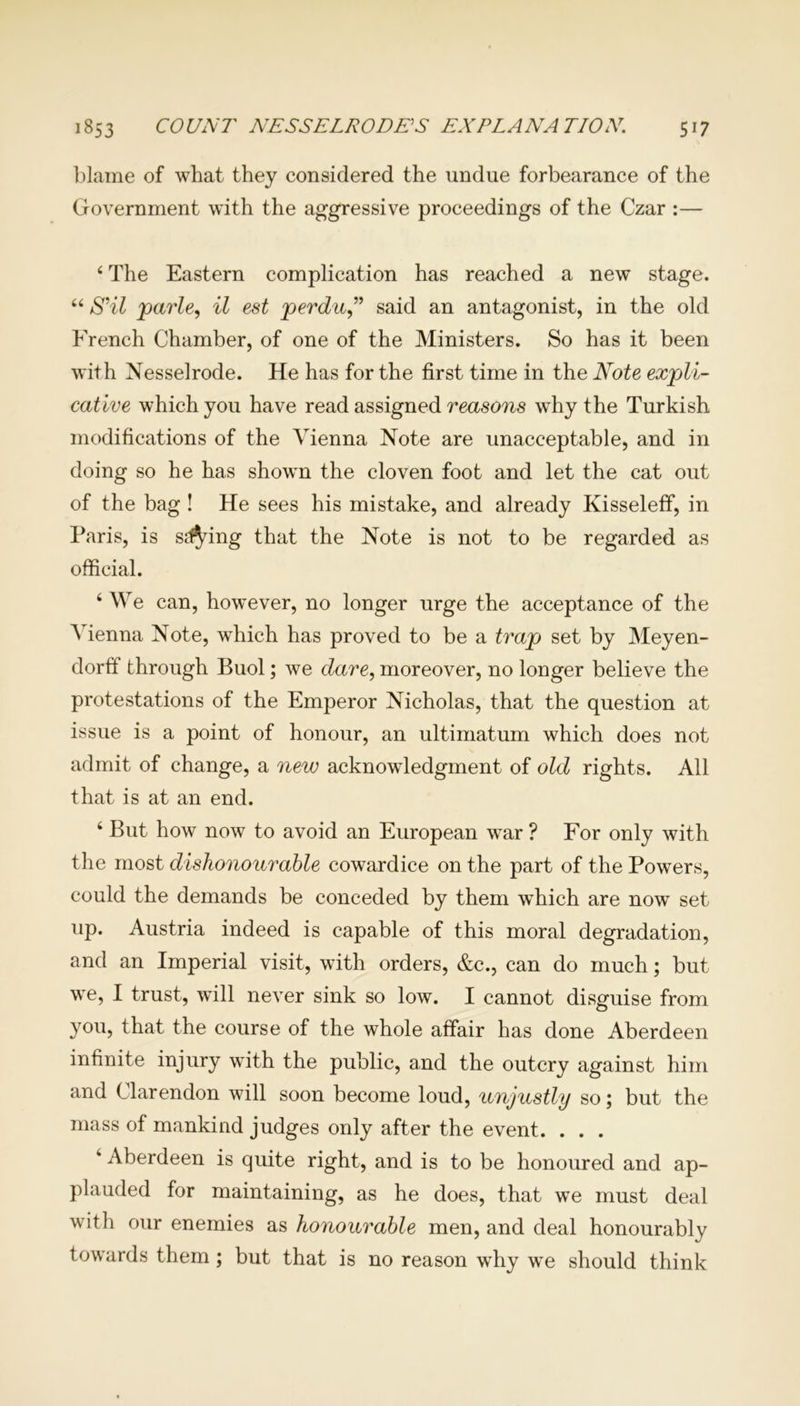 blame of what they considered the undue forbearance of the Government with the aggressive proceedings of the Czar :— 6 The Eastern complication has reached a new stage. “ S’il parle, il est perdu” said an antagonist, in the old French Chamber, of one of the Ministers. So has it been with Nesselrode. He has for the first time in the Note expli- cative which you have read assigned reasons why the Turkish modifications of the Vienna Note are unacceptable, and in doing so he has showm the cloven foot and let the cat out of the bag ! He sees his mistake, and already Kisseleff, in Paris, is sdfying that the Note is not to be regarded as official. 4 We can, hovrever, no longer urge the acceptance of the A ienna Note, which has proved to be a trap set by Meyen- dorff through Buol; we dare, moreover, no longer believe the protestations of the Emperor Nicholas, that the question at issue is a point of honour, an ultimatum which does not admit of change, a new acknowdedgment of old rights. All that is at an end. 4 But how now to avoid an European war ? For only with the most dishonourable cowardice on the part of the Powers, could the demands be conceded by them which are now set up. Austria indeed is capable of this moral degradation, and an Imperial visit, with orders, &c., can do much; but w^e, I trust, wTill never sink so low. I cannot disguise from you, that the course of the whole affair has done Aberdeen infinite injury wdth the public, and the outcry against him and Clarendon will soon become loud, unjustly so; but the mass of mankind judges only after the event. . . . 4 Aberdeen is quite right, and is to be honoured and ap- plauded for maintaining, as he does, that we must deal vrith our enemies as honourable men, and deal honourably towards them; but that is no reason wThy wre should think