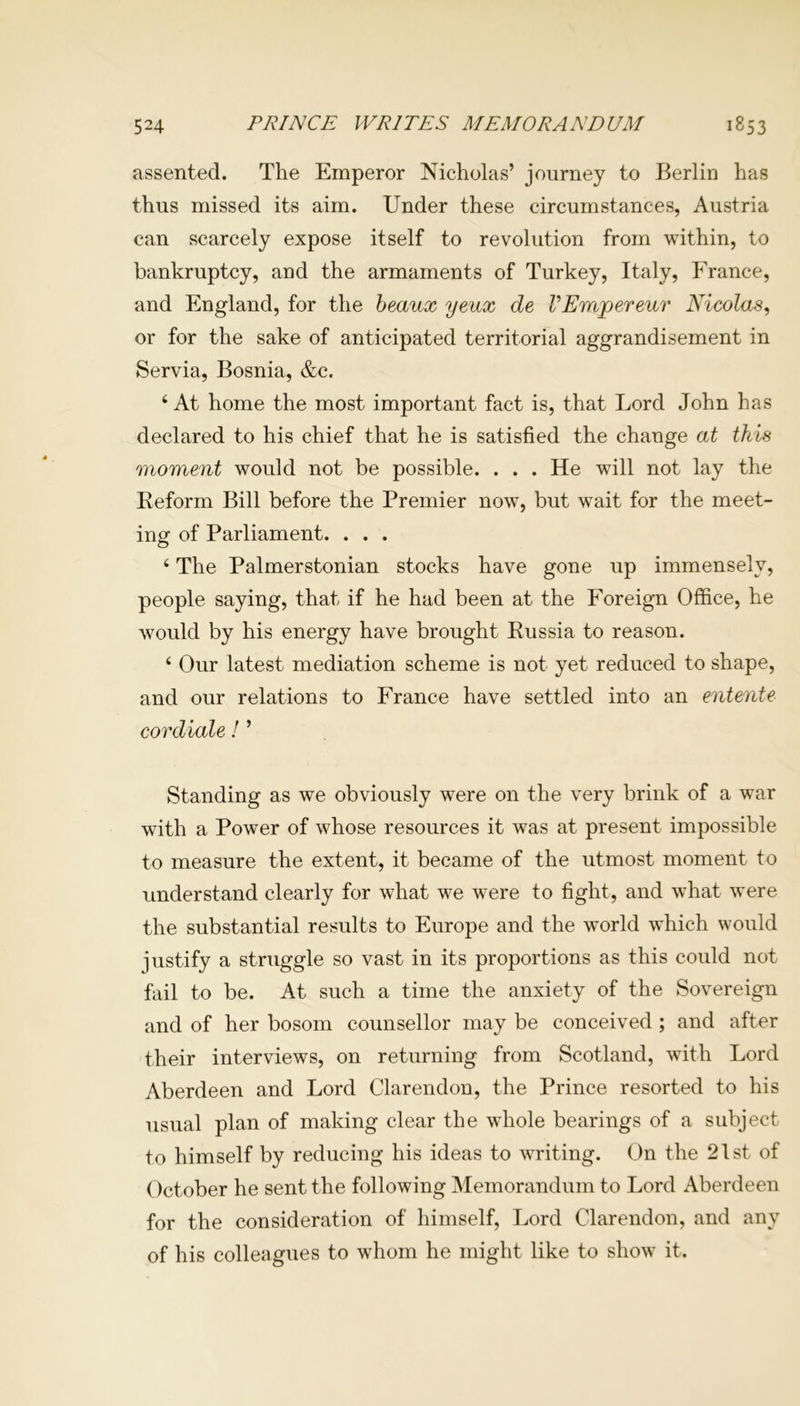 assented. The Emperor Nicholas’ journey to Berlin has thus missed its aim. Under these circumstances, Austria can scarcely expose itself to revolution from within, to bankruptcy, and the armaments of Turkey, Italy, France, and England, for the beaux yeux de VEmjpereur Nicolas, or for the sake of anticipated territorial aggrandisement in Servia, Bosnia, &c. 4 At home the most important fact is, that Lord John has declared to his chief that he is satisfied the change at this moment would not be possible. . . . He will not lay the Reform Bill before the Premier now, but wait for the meet- ing of Parliament. . . . 6 The Palmerstonian stocks have gone up immensely, people saying, that if he had been at the Foreign Office, he would by his energy have brought Russia to reason. 4 Our latest mediation scheme is not yet reduced to shape, and our relations to France have settled into an entente cordiale! ’ Standing as we obviously were on the very brink of a war with a Power of whose resources it was at present impossible to measure the extent, it became of the utmost moment to understand clearly for what we were to fight, and what wTere the substantial results to Europe and the world which would justify a struggle so vast in its proportions as this could not fail to be. At such a time the anxiety of the Sovereign and of her bosom counsellor may be conceived ; and after their interviews, on returning from Scotland, with Lord Aberdeen and Lord Clarendon, the Prince resorted to his usual plan of making clear the wffiole bearings of a subject to himself by reducing his ideas to writing. On the 21st of October he sent the following Memorandum to Lord Aberdeen for the consideration of himself, Lord Clarendon, and any of his colleagues to whom he might like to show it.