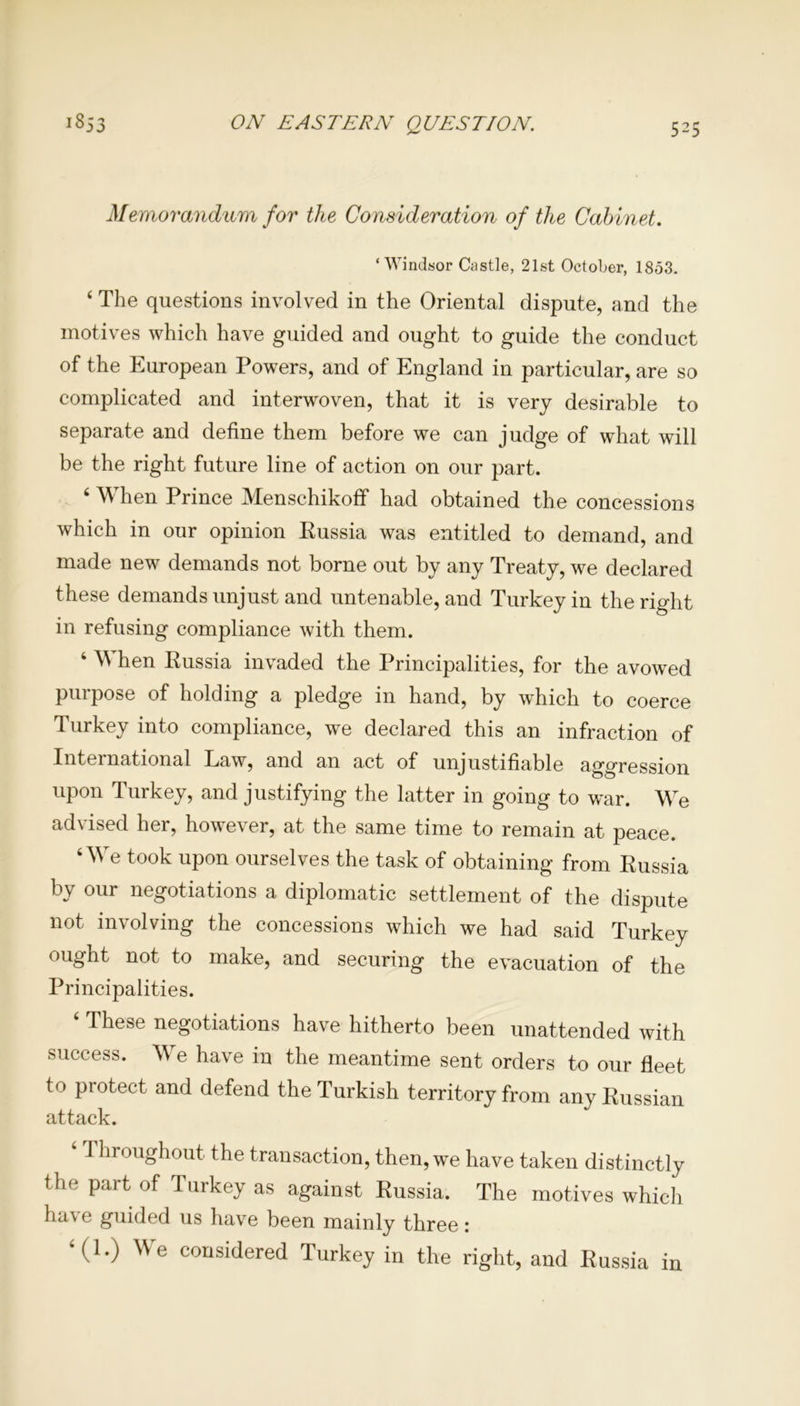Memorandum for the Consideration of the Cabinet. ‘Windsor Castle, 21st October, 1853. ‘ The questions involved in the Oriental dispute, and the motives which have guided and ought to guide the conduct of the European Powers, and of England in particular, are so complicated and interwoven, that it is very desirable to separate and define them before we can judge of what will be the right future line of action on our part. 4 When Prince Menschikoff had obtained the concessions which in our opinion Russia was entitled to demand, and made new demands not borne out by any Treaty, we declared these demands unjust and untenable, and Turkey in the right in refusing compliance with them. 4 When Russia invaded the Principalities, for the avowed purpose of holding a pledge in hand, by which to coerce Turkey into compliance, we declared this an infraction of International Law, and an act of unjustifiable aggression upon Turkey, and justifying the latter in going to war. We advised her, however, at the same time to remain at peace. 4 We took upon ourselves the task of obtaining from Russia by our negotiations a diplomatic settlement of the dispute not involving the concessions which we had said Turkey ought not to make, and securing the evacuation of the Principalities. 4 These negotiations have hitherto been unattended with success. We have in the meantime sent orders to our fleet to protect and defend the Turkish territory from any Russian attack. 4 Throughout the transaction, then, we have taken distinctly the part of Turkey as against Russia. The motives which have guided us have been mainly three: 4(1.) We considered Turkey in the right, and Russia in