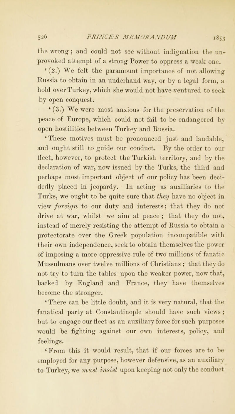 the wrong ; and could not see without indignation the un- provoked attempt of a strong Power to oppress a weak one. 4 (2.) We felt the paramount importance of not allowing Russia to obtain in an underhand way, or by a legal form, a hold over Turkey, which she would not have ventured to seek by open conquest. 4 (3.) We were most anxious for the preservation of the peace of Europe, wThich could not fail to be endangered by open hostilities between Turkey and Russia. 4 These motives must be pronounced just and laudable, and ought still to guide our conduct. By the order to our fleet, however, to protect the Turkish territory, and by the declaration of war, now issued by the Turks, the third and perhaps most important object of our policy has been deci- dedly placed in jeopardy. In acting as auxiliaries to the Turks, we ought to be quite sure that they have no object in view foreign to our duty and interests; that they do not drive at war, whilst we aim at peace ; that they do not, instead of merely resisting the attempt of Russia to obtain a protectorate over the Greek population incompatible with their own independence, seek to obtain themselves the power of imposing a more oppressive rule of two millions of fanatic Mussulmans over twelve millions of Christians ; that they do not try to turn the tables upon the weaker power, now that, backed by England and France, they have themselves become the stronger. 4 There can be little doubt, and it is very natural, that the fanatical party at Constantinople should have such views ; but to engage our fleet as an auxiliary force for such purposes would be fighting against our own interests, policy, and feelings. 4 From this it would result, that if our forces are to be employed for any purpose, however defensive, as an auxiliary to Turkey, we must insist upon keeping not only the conduct