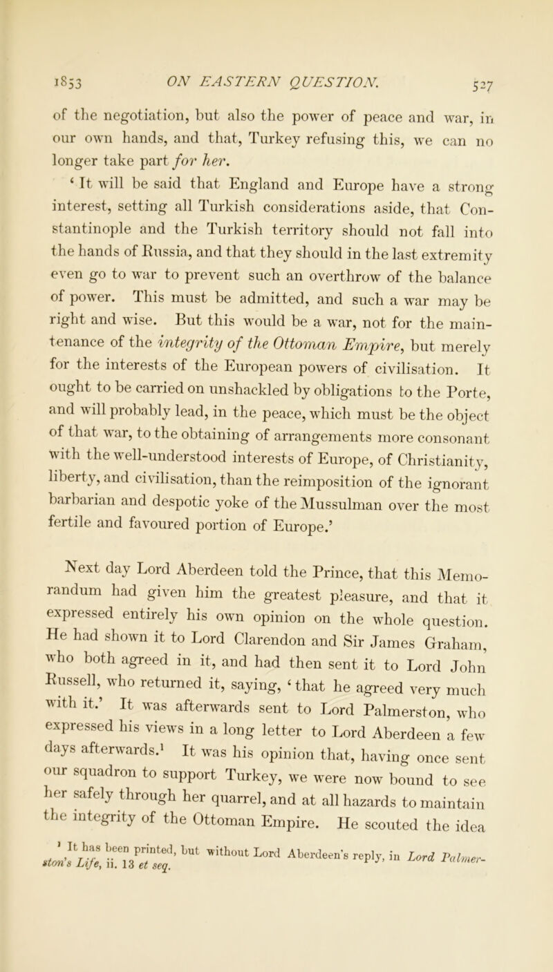 of the negotiation, but also the power of peace and war, in our own hands, and that, Turkey refusing this, we can no longer take part for her. ‘ It will be said that England and Europe have a strong interest, setting all Turkish considerations aside, that Con- stantinople and the Turkish territory should not fall into the hands of Russia, and that they should in the last extremity even go to war to prevent such an overthrow of the balance of power. This must be admitted, and such a war may be right and wise. But this would be a war, not for the main- tenance of the integrity of the Ottoman Empire, but merely for the interests of the European powers of civilisation. It ought to be carried on unshackled by obligations to the Porte, and will probably lead, in the peace, which must be the object of that war, to the obtaining of arrangements more consonant with the well-understood interests of Europe, of Christianity, liberty, and civilisation, than the reimposition of the ignorant barbarian and despotic yoke of the Mussulman over the most fertile and favoured portion of Europe.’ Next day Lord Aberdeen told the Prince, that this Memo- randum had given him the greatest pleasure, and that it expressed entirely his own opinion on the whole question. He had shown it to Lord Clarendon and Sir James Graham, who both agreed in it, and had then sent it to Lord John’ Russell,^ who returned it, saying, ‘ that he agreed very much with it.’ It was afterwards sent to Lord Palmerston, who expressed his views in a long letter to Lord Aberdeen a few days afterwards.1 It was his opinion that, having once sent our squadron to support Turkey, we were now bound to see her safely through her quarrel, and at all hazards to maintain the integrity of the Ottoman Empire. He scouted the idea 1 It has been printed, hut without Lord Aberdeen’s reply, in Lord Palmer-