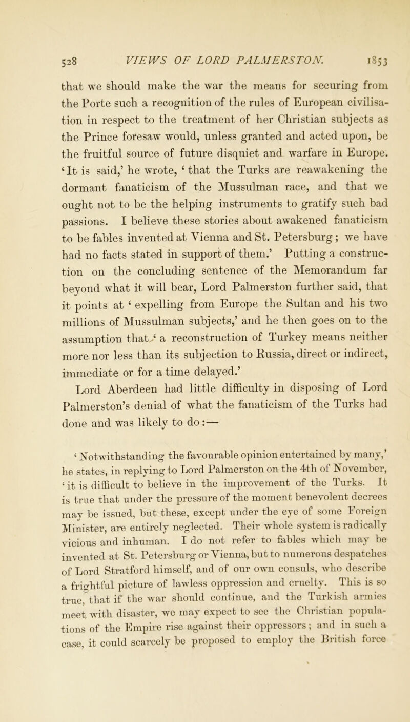that we should make the war the means for securing from the Porte such a recognition of the rules of European civilisa- tion in respect to the treatment of her Christian subjects as the Prince foresaw would, unless granted and acted upon, be the fruitful source of future disquiet and warfare in Europe. 4 It is said,’ he wrote, 4 that the Turks are reawakening the dormant fanaticism of the Mussulman race, and that we ought not to be the helping instruments to gratify such bad passions. I believe these stories about awakened fanaticism to be fables invented at Vienna and St. Petersburg; we have had no facts stated in support of them.’ Putting a construc- tion on the concluding sentence of the Memorandum far beyond what it will bear, Lord Palmerston further said, that it points at 4 expelling from Europe the Sultan and his two millions of Mussulman subjects,’ and he then goes on to the assumption that 4 a reconstruction of Turkey means neither more nor less than its subjection to Russia, direct or indirect, immediate or for a time delayed.’ Lord Aberdeen had little difficulty in disposing of Lord Palmerston’s denial of what the fanaticism of the Turks had done and was likely to do:— ‘ Notwithstanding the favourable opinion entertained by many,’ he states, in replying to Lord Palmerston on the 4th of November, 4 it is difficult to believe in the improvement of the Turks. It is true that under the pressure of the moment benevolent decrees may be issued, but these, except under the eye of some Foreign Minister, are entirely neglected. Their whole system is radically vicious and inhuman. I do not refer to fables which may be invented at St. Petersburg or Vienna, but to numerous despatches of Lord Stratford himself, and of our own consuls, who describe a friohtful picture of lawless oppression and cruelty. This is so true, that if the war should continue, and the Turkish armies meet, with disaster, we may expect to see the Christian popula- tions of the Empire rise against their oppressors; and in such a case, it could scarcely be proposed to employ the British force