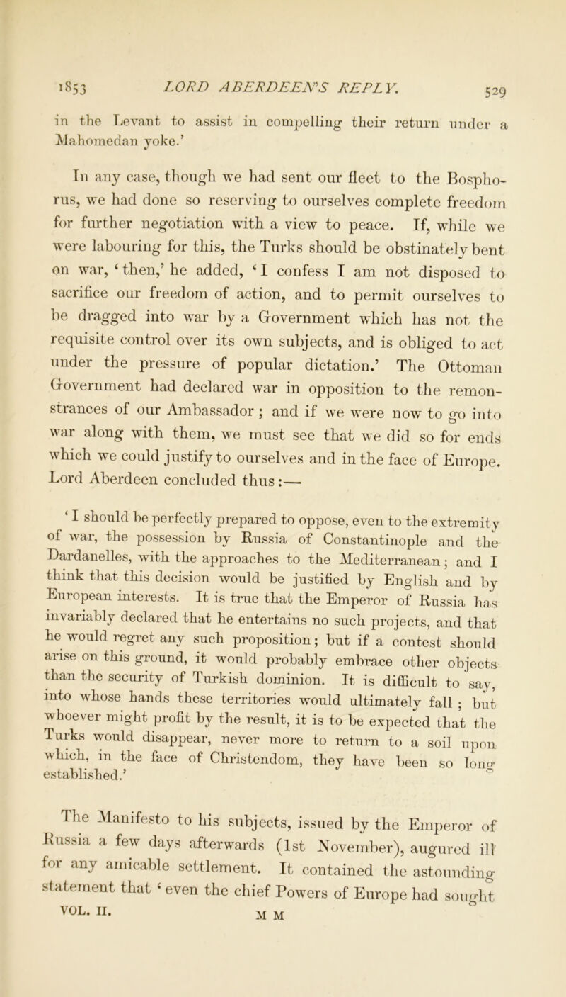 in the Levant to assist in compelling their return under a Mahomedan yoke.’ In any case, though we had sent our fleet to the Bospho- rus, we had done so reserving to ourselves complete freedom for further negotiation with a view to peace. If, while we were labouring for this, the Turks should be obstinately bent on war, ‘ then,’ he added, 41 confess I am not disposed to sacrifice our freedom of action, and to permit ourselves to be dragged into war by a Government which has not the requisite control over its own subjects, and is obliged to act under the pressure of popular dictation.’ The Ottoman Government had declared war in opposition to the remon- strances of our Ambassador ; and if we were now to go into war along with them, we must see that we did so for ends which we could justify to ourselves and in the face of Europe. Lord Aberdeen concluded thus :— ‘ I should be perfectly prepared to oppose, even to the extremity of war, the possession by Russia of Constantinople and the Dardanelles, with the approaches to the Mediterranean; and I think that this decision would be justified by English and by European interests. It is true that the Emperor of Russia has invariably declared that he entertains no such projects, and that he would regret any such proposition; but if a contest should arise on this ground, it would probably embrace other objects than the security of Turkish dominion. It is difficult to say, into whose hands these territories would ultimately fall ; but whoever might profit by the result, it is to be expected that the Turks would disappear, never more to return to a soil upon which, m the face of Christendom, they have been so lon«- established.’ > 1 lie Manifesto to his subjects, issued by the Emperor of Russia a few days afterwards (1st November), augured ill for any amicable settlement. It contained the astounding statement that ‘ even the chief Powers of Europe had sought