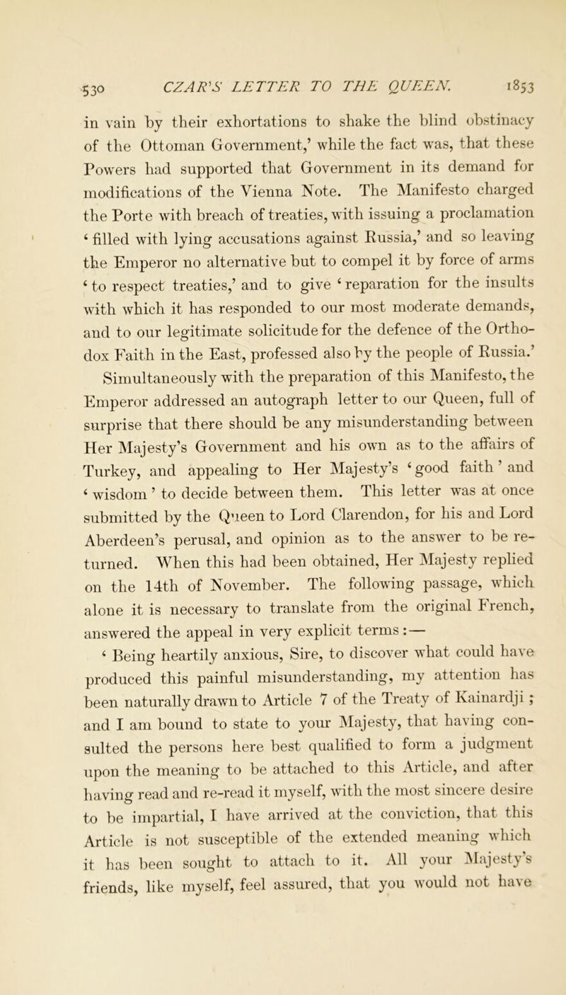53° CZAR'S LETTER TO THE QUEEN, 1853 in vain by their exhortations to shake the blind obstinacy of the Ottoman Government,’ while the fact was, that these Powers had supported that Government in its demand for modifications of the Vienna Note. The Manifesto charged the Porte with breach of treaties, with issuing a proclamation 4 filled with lying accusations against Kussia,’ and so leaving the Emperor no alternative but to compel it by force of arms 4 to respect treaties,’ and to give 4 reparation for the insults with which it has responded to our most moderate demands, and to our legitimate solicitude for the defence of the Ortho- dox Faith in the East, professed also by the people of Russia.’ Simultaneously with the preparation of this Manifesto, the Emperor addressed an autograph letter to our Queen, full of surprise that there should be any misunderstanding between Her Majesty’s Government and his own as to the affairs of Turkey, and appealing to Her Majesty’s ‘good faith ’ and 4 wisdom ’ to decide between them. This letter wTas at once submitted by the Queen to Lord Clarendon, for his and Lord Aberdeen’s perusal, and opinion as to the answer to be re- turned. When this had been obtained, Her Majesty replied on the 14th of November. The followung passage, which alone it is necessary to translate from the original french, answered the appeal in very explicit terms: — 4 Being heartily anxious, Sire, to discover what could have produced this painful misunderstanding, my attention has been naturally drawn to Article 7 of the Treaty of Kainardji; and I am bound to state to your Majesty, that having con- sulted the persons here best qualified to form a judgment upon the meaning to be attached to this Article, and after having read and re-read it myself, with the most sincere desire to be impartial, I have arrived at the conviction, that this Article is not susceptible of the extended meaning which it has been sought to attach to it. All your Majesty’s friends, like myself, feel assured, that you would not have