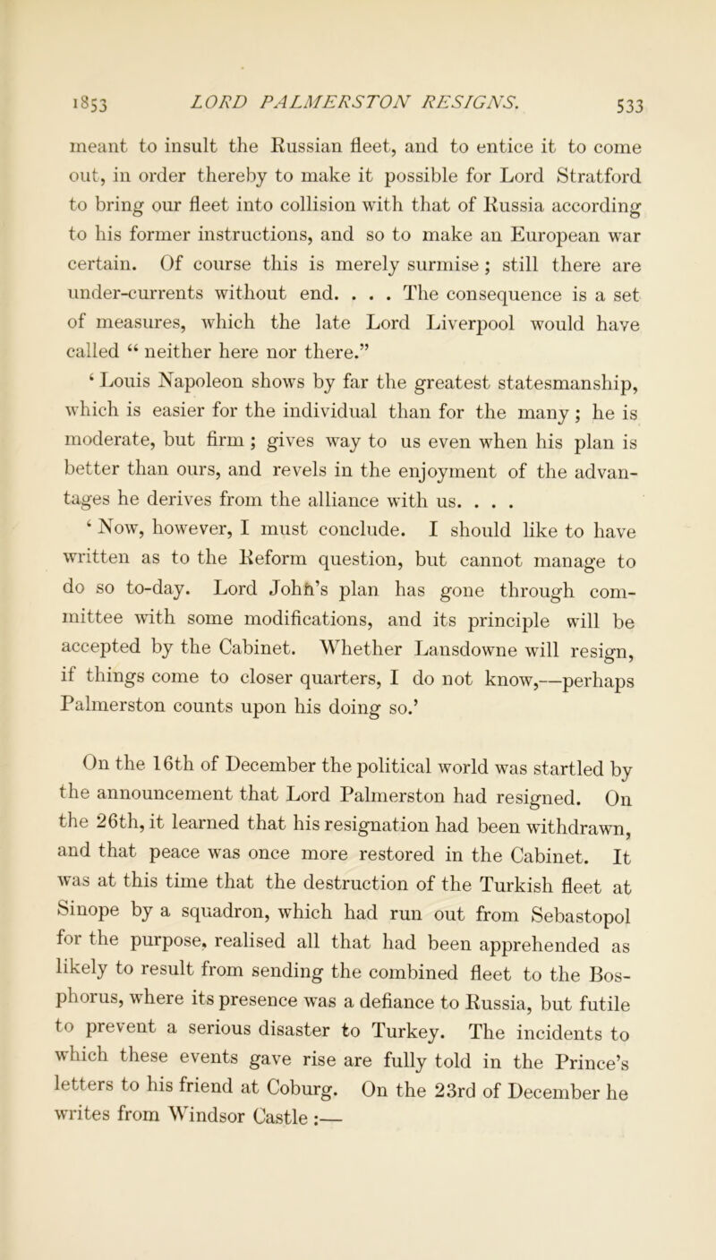 meant to insult the Russian fleet, and to entice it to come out, in order thereby to make it possible for Lord Stratford to bring our fleet into collision with that of Russia according to his former instructions, and so to make an European war certain. Of course this is merely surmise ; still there are under-currents without end. . . . The consequence is a set of measures, which the late Lord Liverpool would have called 66 neither here nor there.” 4 Louis Napoleon shows by far the greatest statesmanship, which is easier for the individual than for the many; he is moderate, but firm ; gives way to us even when his plan is better than ours, and revels in the enjoyment of the advan- tages he derives from the alliance with us. . . . 4 Now, however, I must conclude. I should like to have written as to the Reform question, but cannot manage to do so to-day. Lord John’s plan has gone through com- mittee with some modifications, and its principle will be accepted by the Cabinet. Whether Lansdowne will resign, if things come to closer quarters, I do not know,—perhaps Palmerston counts upon his doing so.’ On the 16th of December the political world was startled by the announcement that Lord Palmerston had resigned. On the 26th, it learned that his resignation had been withdrawn, and that peace was once more restored in the Cabinet. It was at this time that the destruction of the Turkish fleet at Sinope by a squadron, which had run out from Sebastopol for the purpose, realised all that had been apprehended as likely to result from sending the combined fleet to the Bos- phorus, where its presence was a defiance to Russia, but futile to prevent a serious disaster to Turkey. The incidents to which these events gave rise are fully told in the Prince’s letters to his friend at Coburg. On the 23rd of December he writes from Windsor Castle :—