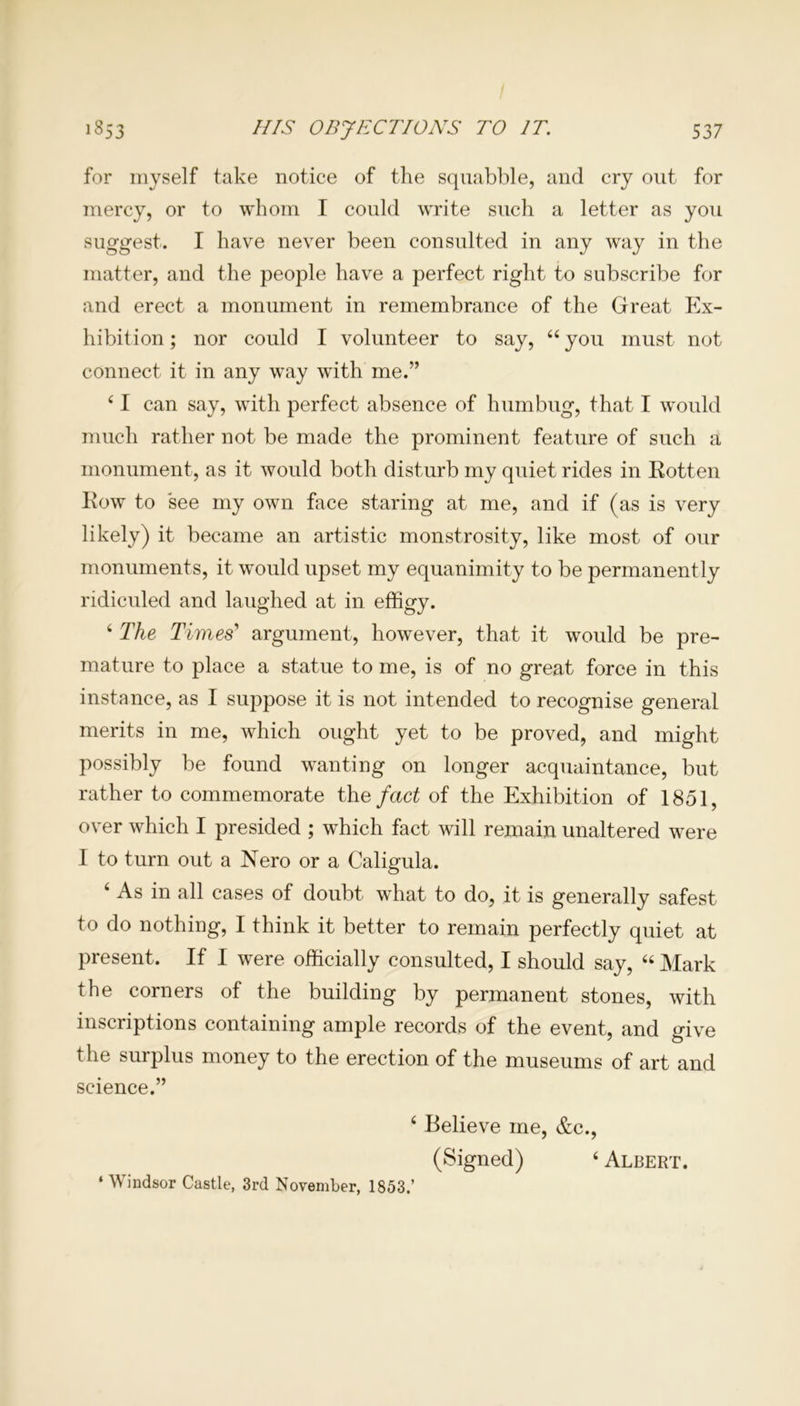 for myself take notice of the squabble, and cry out for mercy, or to whom I could write such a letter as you suggest. I have never been consulted in any way in the matter, and the people have a perfect right to subscribe for and erect a monument in remembrance of the Great Ex- hibition ; nor could I volunteer to say, 44 you must not connect it in any way with me.” 4 I can say, with perfect absence of humbug, that I would much rather not be made the prominent feature of such a monument, as it would both disturb my quiet rides in Rotten Row to see my own face staring at me, and if (as is very likely) it became an artistic monstrosity, like most of our monuments, it would upset my equanimity to be permanently ridiculed and laughed at in effigy. 4 The Times'1 argument, however, that it would be pre- mature to place a statue to me, is of no great force in this instance, as I suppose it is not intended to recognise general merits in me, which ought yet to be proved, and might possibly be found wanting on longer acquaintance, but rather to commemorate the fact of the Exhibition of 1851, over which I presided ; which fact will remain unaltered were I to turn out a Nero or a Caligula. ‘ As in all cases of doubt what to do, it is generally safest to do nothing, I think it better to remain perfectly quiet at present. If I were officially consulted, I should say, “ Mark the corners of the building by permanent stones, with inscriptions containing ample records of the event, and give the surplus money to the erection of the museums of art and science.” 4 Believe me, &c., (Signed) 4 Albert. ‘ Windsor Castle, 3rd November, 1853.’