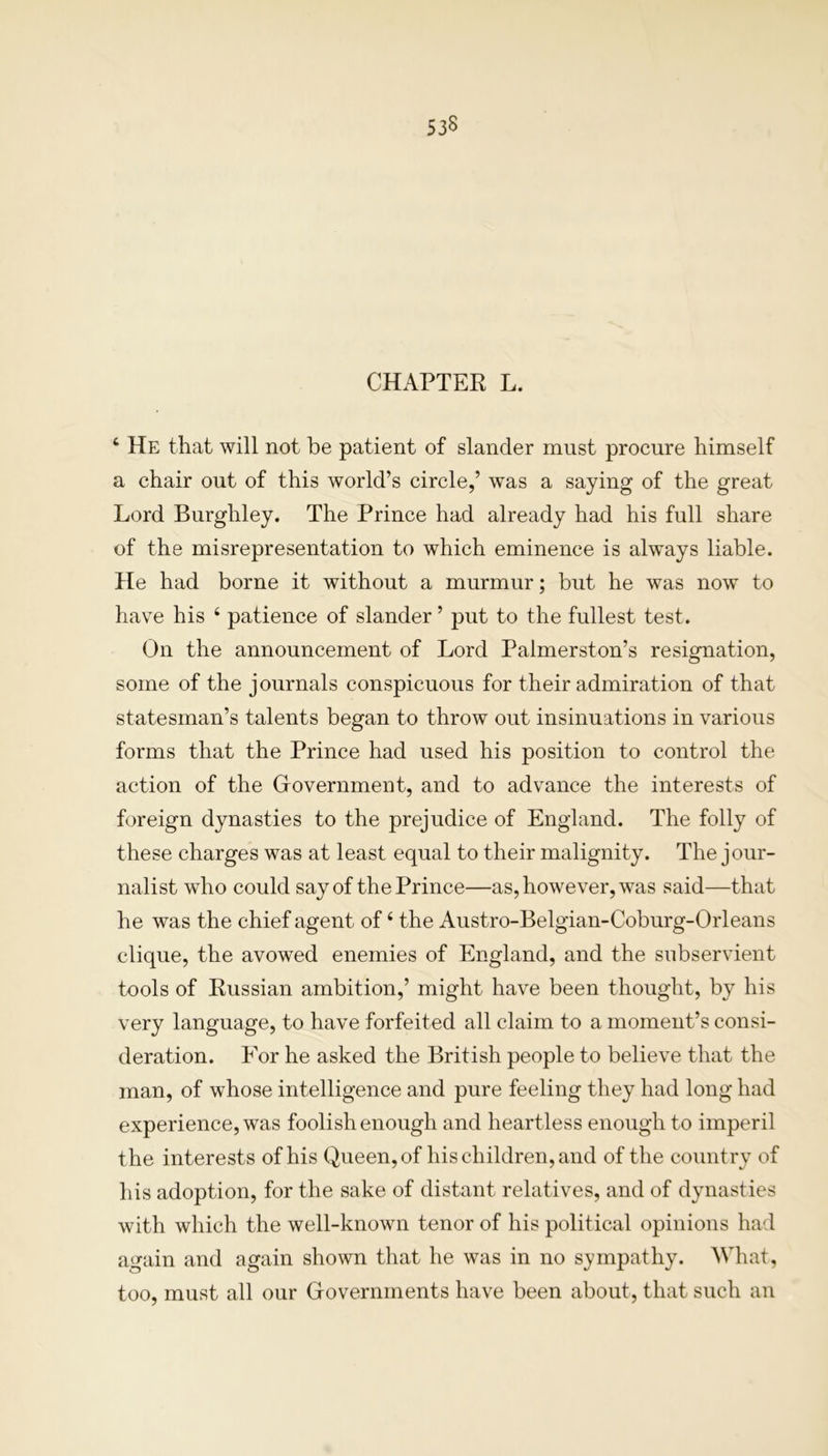 CHAPTER L. 4 He that will not be patient of slander must procure himself a chair out of this world’s circle,’ was a saying of the great Lord Burghley. The Prince had already had his full share of the misrepresentation to which eminence is always liable. He had borne it without a murmur; but he was now to have his 4 patience of slander ’ put to the fullest test. On the announcement of Lord Palmerston’s resignation, some of the journals conspicuous for their admiration of that statesman’s talents began to throw out insinuations in various forms that the Prince had used his position to control the action of the Government, and to advance the interests of foreign dynasties to the prejudice of England. The folly of these charges was at least equal to their malignity. The jour- nalist who could say of the Prince—as, however, was said—that he was the chief agent of4 the Austro-Belgian-Coburg-Orleans clique, the avowed enemies of England, and the subservient tools of Russian ambition,’ might have been thought, by his very language, to have forfeited all claim to a moment’s consi- deration. For he asked the British people to believe that the man, of whose intelligence and pure feeling they had long had experience, was foolish enough and heartless enough to imperil the interests of his Queen, of his children, and of the country of his adoption, for the sake of distant relatives, and of dynasties with which the well-known tenor of his political opinions had again and again shown that he was in no sympathy. What, too, must all our Governments have been about, that such an
