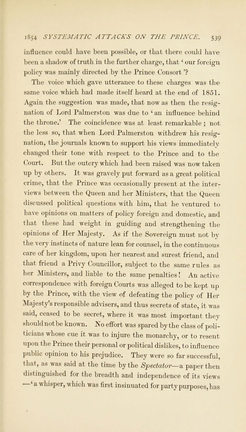 influence could have been possible, or that there could have been a shadow of truth in the further charge, that4 our foreign policy was mainly directed by the Prince Consort ’? The voice which gave utterance to these charges was the same voice which had made itself heard at the end of 1851. Again the suggestion was made, that now as then the resig- nation of Lord Palmerston was due to 4 an influence behind the throne.’ The coincidence was at least remarkable ; not the less so, that when Lord Palmerston withdrew his resig- nation, the journals known to support his views immediately changed their tone with respect to the Prince and to the Court. But the outcry which had been raised was now taken up by others. It was gravely put forward as a great political crime, that the Prince was occasionally present at the inter- views between the Queen and her Ministers, that the Queen discussed political questions with him, that he ventured to have opinions on matters of policy foreign and domestic, and that these had weight in guiding and strengthening the opinions of Her Majesty. As if the Sovereign must not by the very instincts of nature lean for counsel, in the continuous care of her kingdom, upon her nearest and surest friend, and that friend a Privy Councillor, subject to the same rules as her Ministers, and liable to the same penalties! An active correspondence with foreign Courts was alleged to be kept up by the Prince, with the view of defeating the policy of Her Majesty’s responsible advisers, and thus secrets of state, it was said, ceased to be secret, where it was most important they should not be known. No effort was spared by the class of poli- ticians whose cue it was to injure the monarchy, or to resent upon the Prince their personal or political dislikes, to influence public opinion to his prejudice. They were so far successful, that, as was said at the time by the Spectator—a paper then distinguished for the breadth and independence of its views a w hisper, which was first insinuated for party purposes, has