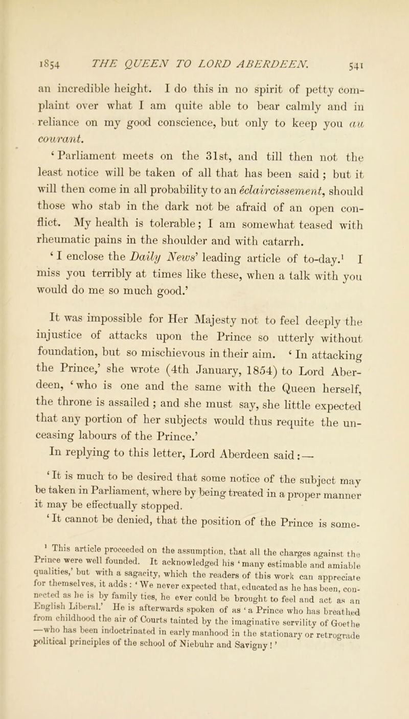 an incredible height. I do this in no spirit of petty com- plaint over what I am quite able to bear calmly and in reliance on my good conscience, but only to keep you au courant. ‘Parliament meets on the 31st, and till then not the least notice will be taken of all that has been said ; but it will then come in all probability to an eclaircissement, should those who stab in the dark not be afraid of an open con- flict. My health is tolerable; I am somewhat teased with rheumatic pains in the shoulder and with catarrh. ‘ I enclose the Daily News’ leading article of to-day.1 I miss you terribly at times like these, when a talk with you would do me so much good.’ It was impossible for Her Majesty not to feel deeply the injustice of attacks upon the Prince so utterly without foundation, but so mischievous in their aim. ‘ In attacking the Prince,’ she wrote (4th January, 1854) to Lord Aber- deen, who is one and the same with the Queen herself, the throne is assailed ; and she must say, she little expected that any portion of her subjects would thus requite the un- ceasing labours of the Prince.’ In replying to this letter, Lord Aberdeen said : — It is much to be desired that some notice of the subject may be taken in Parliament, where by being treated in a proper manner it may be effectually stopped. 1 ^ cannot be denied, that the position of the Prince is some- j This article proceeded on the assumption, that all the charges against the Prince were well founded. It acknowledged his ‘ many estimable and amiable qualities,’ but with a sagacity, which the readers of this work can appreciate for themselves, it adds: ‘We never expected that, educated as he has been, con- nected as he is by family ties, he ever could be brought to feel and act as an English Liberal. He is afterwards spoken of as ‘ a Prince who has breathed from childhood the air of Courts tainted by the imaginative servility of Goethe who has been indoctrinated in early manhood in the stationary or retrograde political principles of the school of Niebuhr and Savigny! ’