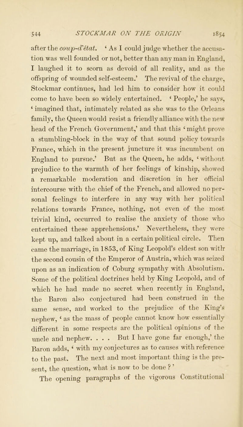after the coup-d'etat. 4 As I could judge whether the accusa- tion was well founded or not, better than any man in England, I laughed it to scorn as devoid of all reality, and as the offspring of wounded self-esteem.’ The revival of the charge, Stockmar continues, had led him to consider how it could come to have been so widely entertained. 4 People,’ he says, 4 imagined that, intimately related as she was to the Orleans family, the Queen would resist a friendly alliance with the new head of the French Government,’ and that this ‘might prove a stumbling-block in the way of that sound policy towards France, which in the present juncture it was incumbent on England to pursue.’ But as the Queen, he adds, 4 without prejudice to the warmth of her feelings of kinship, showed a. remarkable moderation and discretion in her official intercourse with the chief of the French, and allowed no per- sonal feelings to interfere in any way wuth her political relations towards France, nothing, not even of the most trivial kind, occurred to realise the anxiety of those who entertained these apprehensions.’ Nevertheless, they were kept up, and talked about in a certain political circle. Then came the marriage, in 1853, of King Leopold’s eldest son with- the second cousin of the Emperor of Austria, which was seized upon as an indication of Coburg sympathy with Absolutism. Some of the political doctrines held by King Leopold, and of which he had made no secret when recently in England, the Baron also conjectured had been construed in the same sense, and worked to the prejudice of the King’s nephew, 4 as the mass of people cannot knowT how essentially different in some respects are the political opinions of the uncle and nephew. . . . But I have gone far enough,’ the Baron adds, 4 with my conjectures as to causes with reference to the past. The next and most important thing is the pre- sent, the question, what is now to be done ? ’ The opening paragraphs of the vigorous Constitutional