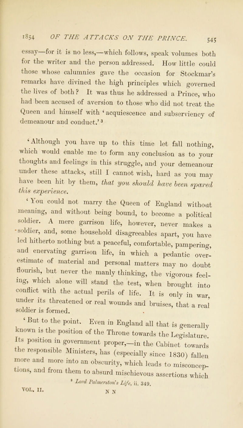 I 1854 OF THE ATTACKS ON THE PRINCE. 545 essay for it is no less,—which follows, speak volumes both for the writer and the person addressed. How little could those whose calumnies gave the occasion for Stockmar’s remarks have divined the high principles which governed the lives of both? It was thus he addressed a Prince, who had been accused of aversion to those who did not treat the Queen and himself with i acquiescence and subserviency of demeanour and conduct.’3 Although you have up to this time let fall nothing, which would enable me to form any conclusion as to your thoughts and feelings in this struggle, and your demeanour under these attacks, still I cannot wish, hard as you may have been hit by them, that you should have been spared this experience. ‘ You could not marry the Queen of England without meaning, and without being bound, to become a political soldier. A mere garrison life, however, never makes a •soldier, and, some household disagreeables apart, you have led hitherto nothing but a peaceful, comfortable, pampering and enervating garrison life, in which a pedantic over- estimate of material and personal matters may no doubt flourish,, but never the manly thinking, the vigorous feel- ing, which alone will stand the test, when brought into conflict with the actual perils of life. It is only in war, under its threatened or real wounds and bruises, that a real soldier is formed. ‘ But to the point. Even in England all that is generally known rs the position of the Throne towards the Legislature. s position in government proper,—in the Cabinet towards the responsible Ministers, has (especially since 1830) fallen more and more into an obscurity, which leads to misconcep- tions, and from them to absurd mischievous assertions which 3 Lord Palmerston's Life, ii. 349. N N