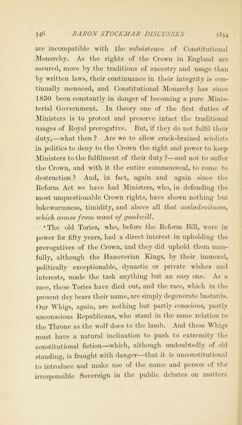 are incompatible with the subsistence of Constitutional Monarchy. As the rights of the Crown in England are assured, more by the traditions of ancestry and usage than by written laws, their continuance in their integrity is con- tinually menaced, and Constitutional Monarchy has since 1830 been constantly in danger of becoming a pure Minis- terial Government. In theory one of the first duties of Ministers is to protect and preserve intact the traditional usages of Royal prerogative. But, if they do not fulfil their duty,—what then ? Are we to allow crack-brained sciolists in politics to deny to the Crown the right and power to keep Ministers to the fulfilment of their duty ?—and not to suffer the Crown, and with it the entire commonweal, to come to destruction ? And, in fact, again and again since the Reform Act we have had Ministers, who, in defending the most unquestionable Crown rights, have shown nothing but lukewarmness, timidity, and above all that maladroitness, ivhich comes from want of goodivill. ‘ The old Tories, who, before the Reform Bill, were in power for fifty years, had a direct interest in upholding the prerogatives of the Crown, and they did uphold them man- fully, although the Hanoverian Kings, by their immoral, politically exceptionable, dynastic or private wishes and interests, made the task anything but an easy one. As a race, these Tories have died out, and the race, which in the present day bears their name, are simply degenerate bastards. Our Whigs, again, are nothing but partly conscious, partly unconscious Republicans, who stand in the same relation to the Throne as the wolf does to the lamb. And these Whigs must have a natural inclination to push to extremity the constitutional fiction—which, although undoubtedly of old standing, is fraught with danger—that it is unconstitutional to introduce and make use of the name and person of the irresponsible Sovereign in the public debates on matters