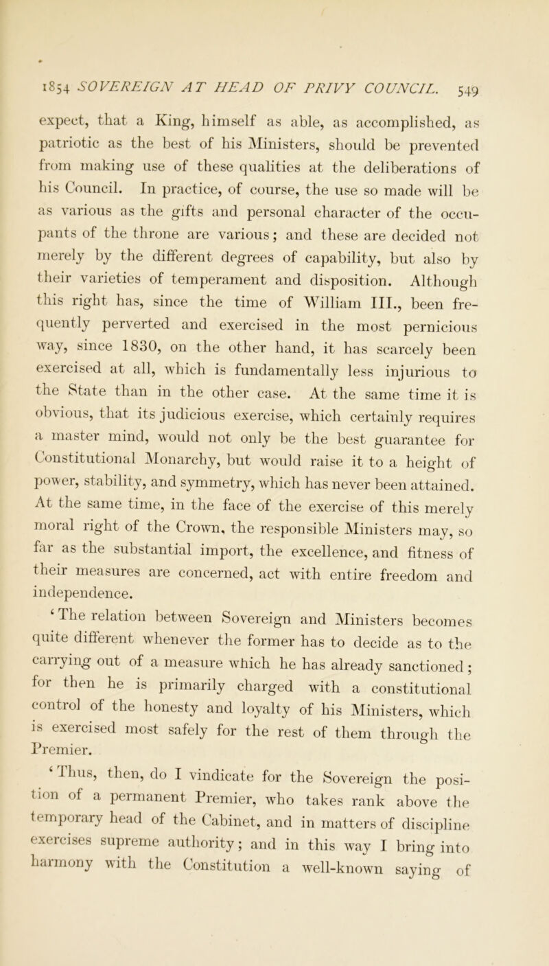 expect, that a King, himself as able, as accomplished, as patriotic as the best of his Ministers, should be prevented from making use of these qualities at the deliberations of his Council. In practice, of course, the use so made will be as various as the gifts and personal character of the occu- pants of the throne are various; and these are decided not merely by the different degrees of capability, but also by their varieties of temperament and disposition. Although this right has, since the time of William III., been fre- quently perverted and exercised in the most pernicious way, since 1830, on the other hand, it has scarcely been exercised at all, which is fundamentally less injurious to the State than in the other case. At the same time it is obvious, that its judicious exercise, which certainly requires a master mind, would not only be the best guarantee for Constitutional Monarchy, but would raise it to a height of power, stability, and symmetry, which has never been attained. At the same time, in the face of the exercise of this merely moral right of the Crown, the responsible Ministers may, so fai as the substantial import, the excellence, and fitness of their measures are concerned, act with entire freedom and independence. 41 he relation between Sovereign and Ministers becomes quite different whenever the former has to decide as to the carrying out of a measure which he has already sanctioned ; for then he is primarily charged with a constitutional control of the honesty and loyalty of his Ministers, which is exercised most safely for the rest of them through the Premier. Thus, then, do I vindicate for the Sovereign the posi- tion of a permanent Premier, who takes rank above the temporary head of the Cabinet, and in matters of discipline exercises supreme authority; and in this way I bring into harmony with the Constitution a well-known saying of