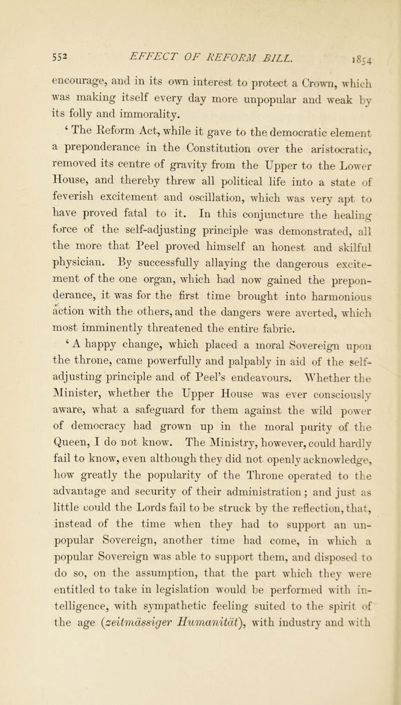 1854 encourage, and in its own interest to protect a Crown, which was making itself every day more unpopular and weak by its folly and immorality. 4 The Reform Act, while it gave to the democratic element a preponderance in the Constitution over the aristocratic, removed its centre of gravity from the Upper to the Lower House, and thereby threw all political life into a state of feverish excitement and oscillation, which was very apt to have proved fatal to it. In this conjuncture the healing force of the self-adjusting principle was demonstrated, all the more that Peel proved himself an honest and skilful physician. By successfully allaying the dangerous excite- ment of the one organ, which had now gained the prepon- derance, it was for the first time brought into harmonious action with the others, and the dangers vTere averted, which most imminently threatened the entire fabric. 4 A happy change, vdiich placed a moral Sovereign upon the throne, came powerfully and palpably in aid of the self- adjusting principle and of Peel’s endeavours. Whether the Minister, wdiether the Upper House was ever consciously aware, what a safeguard for them against the wild power of democracy had grown up in the moral purity of the Queen, I do not know. The Ministry, however, could hardly fail to know, even although they did not openly acknowledge, how greatly the popularity of the Throne operated to the advantage and security of their administration; and just as little could the Lords fail to be struck by the reflection, that, instead of the time when they had to support an un- popular Sovereign, another time had come, in which a popular Sovereign was able to support them, and disposed to do so, on the assumption, that the part which they were entitled to take in legislation would be performed with in- telligence, with sympathetic feeling suited to the spirit of the age (seitmassiger Humanitiit), with industry and with