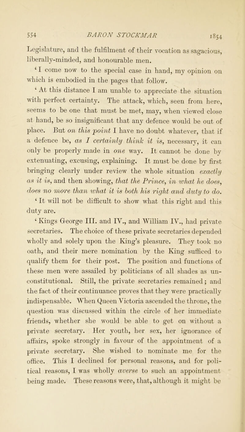1854 Legislature, and the fulfilment of their vocation as sagacious, liberally-minded, and honourable men. 41 come now to the special case in hand, my opinion on which is embodied in the pages that follow. 4 At this distance I am unable to appreciate the situation with perfect certainty. The attack, which, seen from here, seems to be one that must be met, may, when viewed close at hand, be so insignificant that any defence would be out of place. But on this point I have no doubt whatever, that if a defence be, as I certainly think it is, necessary, it can only be properly made in one way. It cannot be done by extenuating, excusing, explaining. It must be done by first bringing clearly under review the whole situation exactly as it is, and then showing, that the Prince, in what he does, does no more than what it is both his right and duty to do, ‘ It will not be difficult to show what this right and this duty are. 4 Kings George III. and IV., and William IV., had private secretaries. The choice of these private secretaries depended wholly and solely upon the King’s pleasure. They took no oath, and their mere nomination by the King sufficed to qualify them for their post. The position and functions of these men were assailed by politicians of all shades as un- constitutional. Still, the private secretaries remained; and the fact of their continuance proves that they were practically indispensable. When Queen Victoria ascended the throne, the question was discussed within the circle of her immediate friends, whether she would be able to get on without a private secretary. Her youth, her sex, her ignorance of affairs, spoke strongly in favour of the appointment of a private secretary. She wished to nominate me for the office. This I declined for personal reasons, and for poli- tical reasons, I was wholly averse to such an appointment being made. These reasons were, that, although it might be