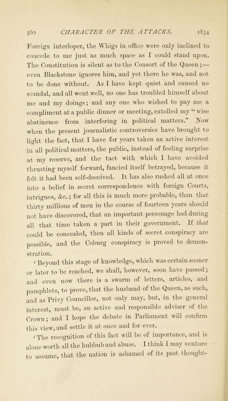 Foreign interloper, the Whigs in office were only inclined to concede to me just as much space as I could stand upon. The Constitution is silent as to the Consort of the Queen ;— even Blackstone ignores him, and yet there he was, and not to be done without. As I have kept quiet and caused no scandal, and all went well, no one has troubled himself about me and my doings; and any one who wished to pay me a compliment at a public dinner or meeting, extolled my “ wise abstinence from interfering in political matters. Xow when the present journalistic controversies have brought to lia-ht the fact, that I have for years taken an active interest in all political matters, the public, instead of feeling surprise at my reserve, and the tact with which I have avoided thrusting myself forward, fancied itself betrayed, because it felt it had been self-deceived. It has also rushed all at once into a belief in secret correspondence with foreign Courts, intrigues &c.; for all this is much more probable, than that thirty millions of men in the course of fourteen years should not have discovered, that an important personage had during all that time taken a part in their government. If that could be concealed, then all kinds of secret conspiracy are possible, and the Coburg conspiracy is proved to demon- stration. < Beyond this stage of knowledge, which was certain sooner or later to be reached, we shall, however, soon have passed; and even now there is a swarm of letters, articles, and pamphlets, to prove, that the husband of the Queen, as such, and as Privy Councillor, not only may, but, in the general interest, must be, an active and responsible adviser of the Crown; and I hope the debate in Parliament will confirm this view, and settle it at once and for ever. 4 The recognition of this fact will be of importance, and is alone worth all the hubbub and abuse. I think I may venture to assume, that the nation is ashamed of its past thought-