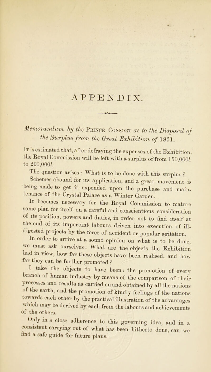 Memorandum by the Prince Consort as to the Disposal of the Surplus from the Great Exhibition of 1851. It is estimated that, after defraying the expenses of the Exhibition, the Royal Commission will be left with a surplus of from 150 000/ to 200,000/. The question arises : What is to be done with this surplus ? Schemes abound for its application, and a great movement is being made to get it expended upon the purchase and main- tenance of the Crystal Palace as a Winter Garden. It becomes necessary for the Royal Commission to mature some plan for itself on a careful and conscientious consideration of its position, powers and duties, in order not to find itself at the end of its important labours driven into execution of ill- digested piojects by the force of accident or popular agitation. In order to arrive at a sound opinion on what is to be done, we must ask ourselves : What are the objects the Exhibition had m view, how far these objects have been realised, and how far they can be further promoted ? I take the objects to have been: the promotion of every branch of human industry by means of the comparison of their processes and results as carried on and obtained by all the nations of the earth, and the promotion of kindly feelings of the nations towards each other by the practical illustration of the advantages which may be derived by each from the labours and achievements of the others. Only in a close adherence to this governing idea, and in a consistent carrying out of what has been hitherto done, can we find a safe guide for future plans.