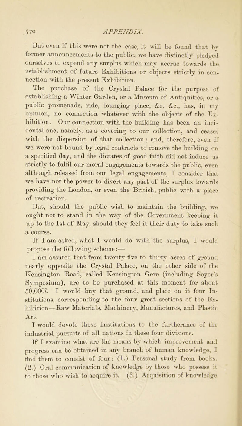 But even if this were not the case, it will be found that by former announcements to the public, we have distinctly pledged ourselves to expend any surplus which may accrue towards the ostablishment of future Exhibitions or objects strictly in con- nection with the present Exhibition. The purchase of the Crystal Palace for the purpose of establishing a Winter Garden, or a Museum of Antiquities, or a public promenade, ride, lounging place, &c. &c., has, in my opinion, no connection whatever with the objects of the Ex- hibition. Our connection with the building has been an inci- dental one, namely, as a covering to our collection, and ceases with the dispersion of that collection ; and, therefore, even if we were not bound by legal contracts to remove the building on a specified day, and the dictates of good faith did not induce us strictly to fulfil our moral engagements towards the public, even although released from our legal engagements, I consider that we have not the power to divert any part of the surplus towards providing the London, or even the British, public with a place of recreation. But, should the public wish to maintain the building, we ought not to stand in the way of the Government keeping it up to the 1st of May, should they feel it their duty to take such a course. If I am asked, what I would do with the surplus, I would propose the following scheme :— I am assured that from twenty-five to thirty acres of ground nearly opposite the Crystal Palace, on the other side of the Kensington Road, called Kensington Gore (including Soyer’s Symposium), are to be purchased at this moment for about 50,000Z. I would buy that ground, and place on it four In- stitutions, corresponding to the four great sections of the Ex- hibition—Raw Materials, Machinery, Manufactures, and Plastic Art. I would devote these Institutions to the furtherance of the industrial pursuits of all nations in these four divisions. If I examine what are the means by which improvement and progress can be obtained in any branch of human knowledge, I find them to consist of four: (1.) Personal study from books. (2.) Oral communication of knowledge by those who possess it to those who wish to acquire it. (3.) Acquisition of knowledge