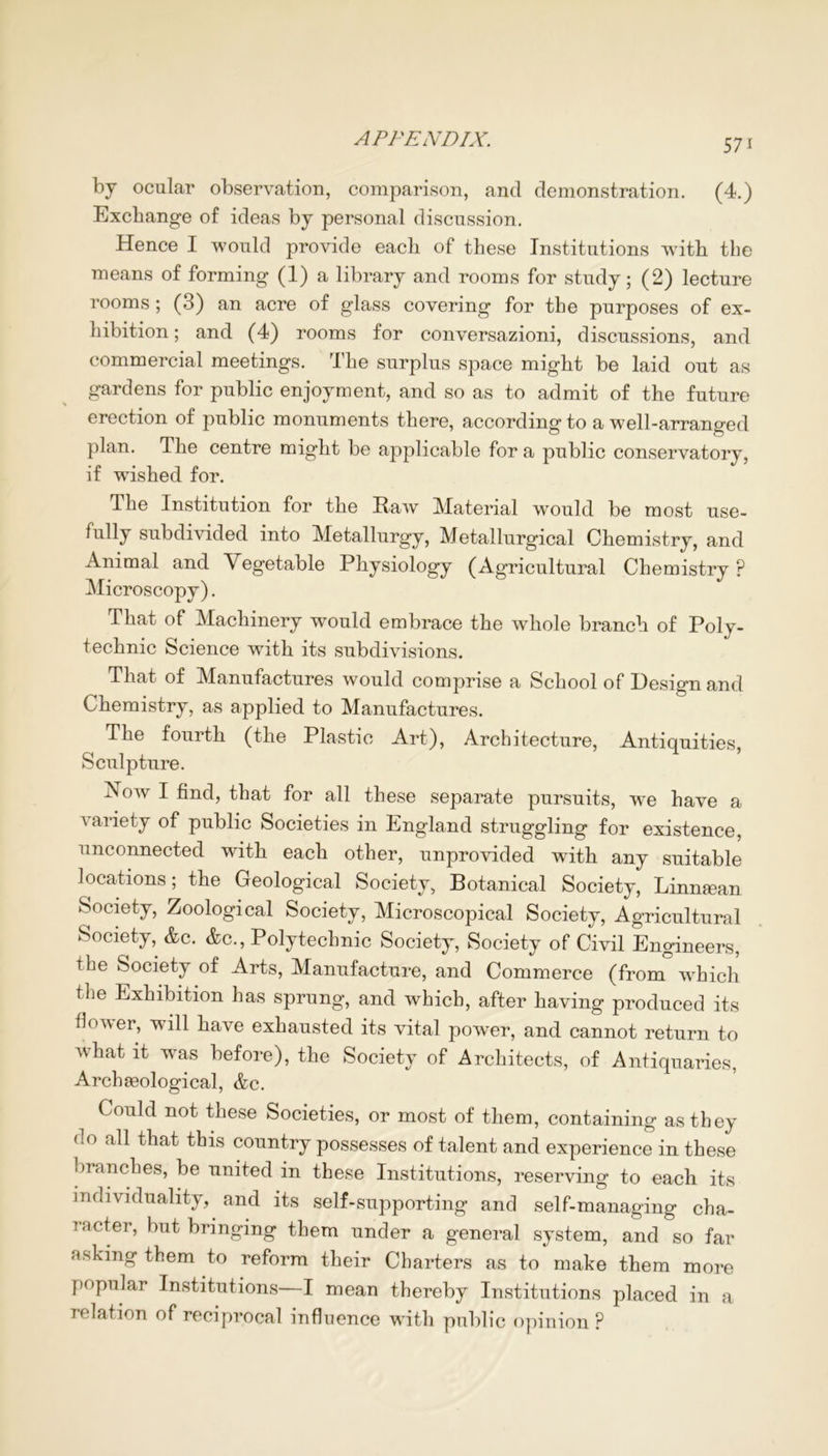 by ocular observation, comparison, and demonstration. (4.) Exchange of ideas by personal discussion. Hence I would provide each of these Institutions with the means of forming (1) a library and rooms for study; (2) lecture rooms ; (3) an acre of glass covering for the purposes of ex- hibition ; and (4) rooms for conversazioni, discussions, and commercial meetings. The surplus space might be laid out as gardens for public enjoyment, and so as to admit of the future erection of public monuments there, according to a well-arranged plan. The centre might be applicable for a public conservatory, if wished for. The Institution for the Raw Material would be most use- fully subdivided into Metallurgy, Metallurgical Chemistry, and Animal and Vegetable Physiology (Agricultural Chemistry ? Microscopy). That of Machinery would embrace the whole branch of Poly- technic Science with its subdivisions. That of Manufactures would comprise a School of Design and Chemistry, as applied to Manufactures. The fourth (the Plastic Art), Architecture, Antiquities, Sculpture. Aow I find, that for all these separate pursuits, we have a variety of public Societies in England struggling for existence, unconnected with each other, unprovided with any suitable locations; the Geological Society, Botanical Society, Linnman Society, Zoological Society, Microscopical Society, Agricultural Society, &c. &c., Polytechnic Society, Society of Civil Engineers, the Society of Arts, Manufacture, and Commerce (from which the Exhibition has sprung, and which, after having produced its flower, will have exhausted its vital power, and cannot return to what it was before), the Society of Architects, of Antiquaries, Arch geological, &c. Could not these Societies, or most of them, containing as they do all that this country possesses of talent and experience in these branches, be united in these Institutions, reserving to each its individuality, and its self-supporting and self-managing cha- racter, but bringing them under a general system, and so far asking them to reform their Charters as to make them more popular Institutions—I mean thereby Institutions placed in a relation of reciprocal influence with public opinion?