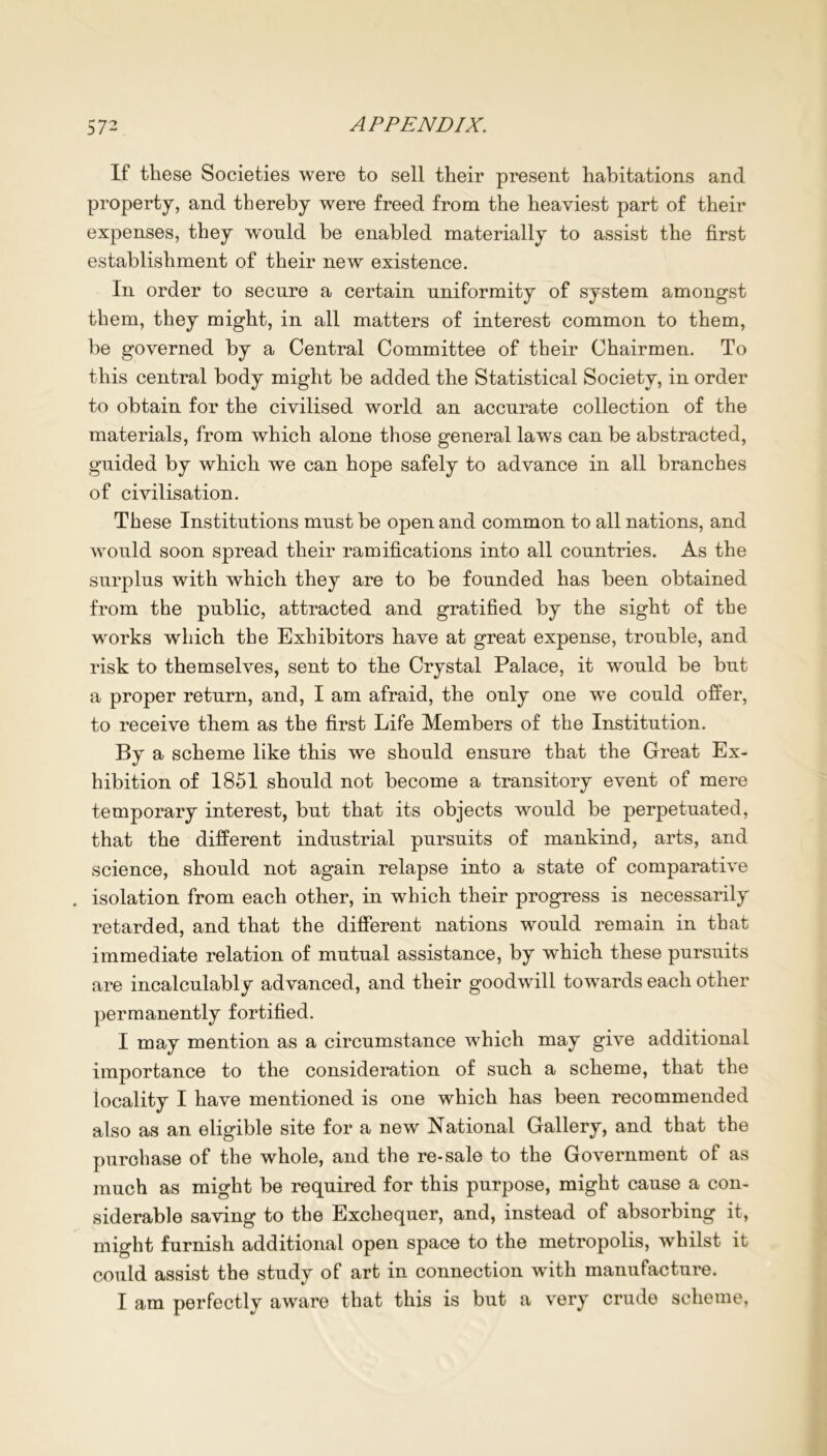 If these Societies were to sell their present habitations and property, and thereby were freed from the heaviest part of their expenses, they would be enabled materially to assist the first establishment of their new existence. In order to secure a certain uniformity of system amongst them, they might, in all matters of interest common to them, be governed by a Central Committee of their Chairmen. To this central body might be added the Statistical Society, in order to obtain for the civilised world an accurate collection of the materials, from which alone those general laws can be abstracted, guided by which we can hope safely to advance in all branches of civilisation. These Institutions must be open and common to all nations, and would soon spread their ramifications into all countries. As the surplus with which they are to be founded has been obtained from the public, attracted and gratified by the sight of the works which the Exhibitors have at great expense, trouble, and risk to themselves, sent to the Crystal Palace, it would be but a proper return, and, I am afraid, the only one we could offer, to receive them as the first Life Members of the Institution. By a scheme like this we should ensure that the Great Ex- hibition of 1851 should not become a transitory event of mere temporary interest, but that its objects would be perpetuated, that the different industrial pursuits of mankind, arts, and science, should not again relapse into a state of comparative . isolation from each other, in which their progress is necessarily retarded, and that the different nations would remain in that immediate relation of mutual assistance, by which these pursuits are incalculably advanced, and their goodwill towards each other permanently fortified. I may mention as a circumstance which may give additional importance to the consideration of such a scheme, that the locality I have mentioned is one which has been recommended also as an eligible site for a new National Gallery, and that the purchase of the whole, and the re-sale to the Government of as much as might be required for this purpose, might cause a con- siderable saving to the Exchequer, and, instead of absorbing it, might furnish additional open space to the metropolis, whilst it could assist the study of art in connection with manufacture. I am perfectly aware that this is but a very crude scheme,