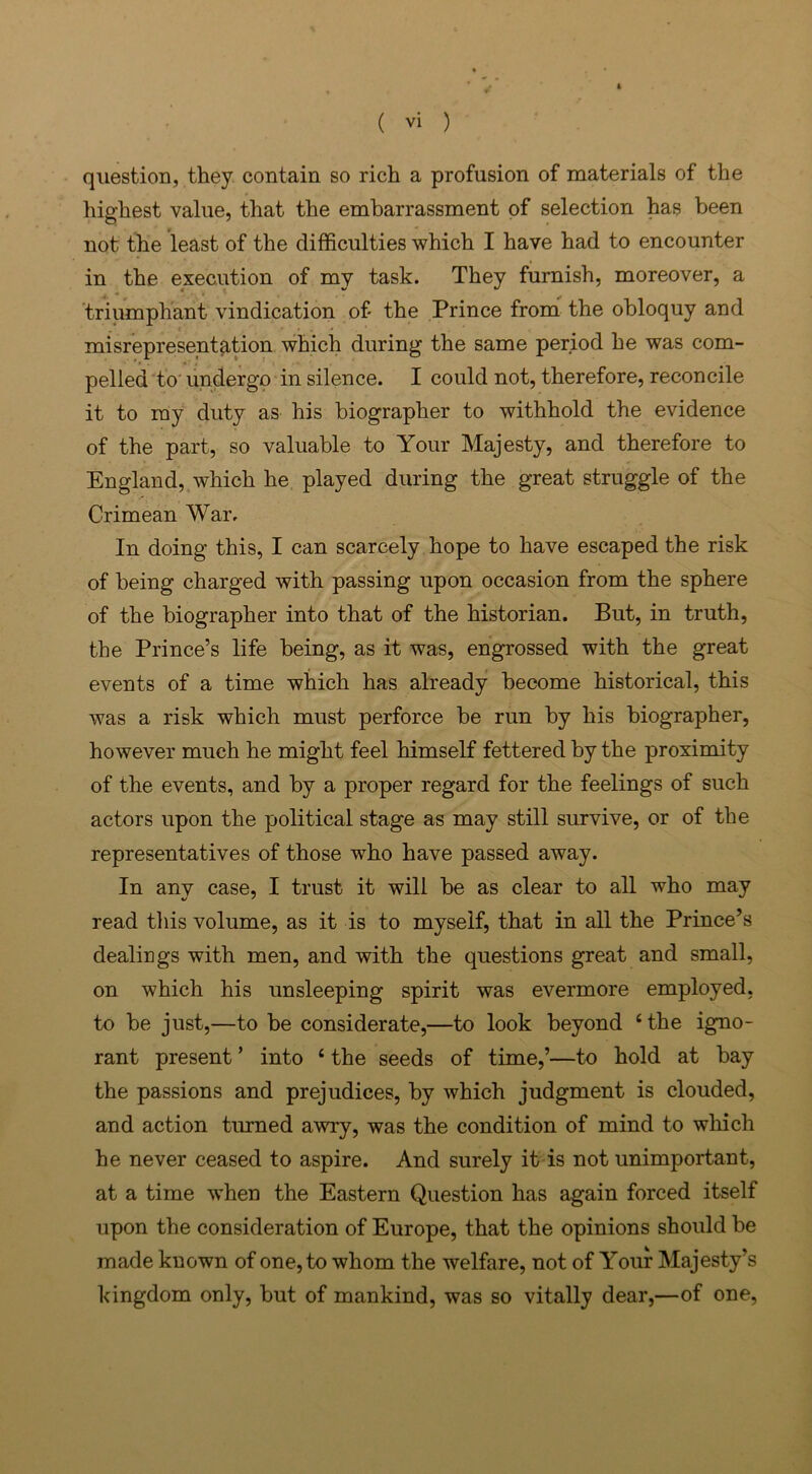 ■ / » ( vi ) question, they contain so rich a profusion of materials of the highest value, that the embarrassment of selection has been not the least of the difficulties which I have had to encounter in the execution of my task. They furnish, moreover, a triumphant vindication of the Prince from the obloquy and misrepresentation which during the same period he was com- pelled to undergo in silence. I could not, therefore, reconcile it to ray duty as his biographer to withhold the evidence of the part, so valuable to Your Majesty, and therefore to England, which he played during the great struggle of the Crimean War. In doing this, I can scarcely hope to have escaped the risk of being charged with passing upon occasion from the sphere of the biographer into that of the historian. But, in truth, the Prince’s life being, as it was, engrossed with the great events of a time which has already become historical, this was a risk which must perforce be run by his biographer, however much he might feel himself fettered by the proximity of the events, and by a proper regard for the feelings of such actors upon the political stage as may still survive, or of the representatives of those who have passed away. In any case, I trust it will be as clear to all who may read this volume, as it is to myself, that in all the Prince’s dealings with men, and with the questions great and small, on which his unsleeping spirit was evermore employed, to be just,—to be considerate,—to look beyond ‘the igno- rant present ’ into ‘ the seeds of time,’—to hold at bay the passions and prejudices, by which judgment is clouded, and action turned awry, was the condition of mind to which he never ceased to aspire. And surely it is not unimportant, at a time when the Eastern Question has again forced itself upon the consideration of Europe, that the opinions should be made known of one, to whom the welfare, not of Your Majesty’s kingdom only, but of mankind, was so vitally dear,—of one,