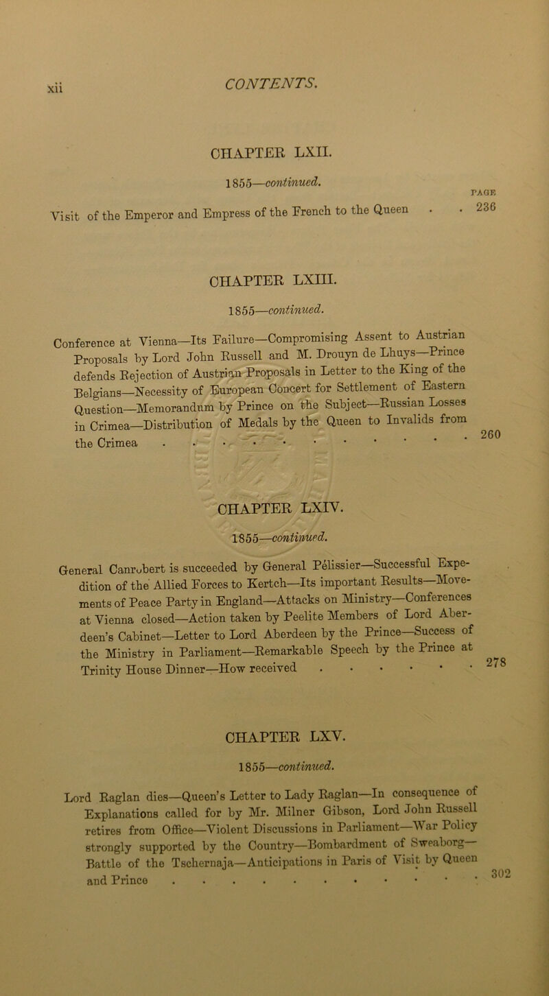 Xll CHAPTER LXII. 1855—continued. Visit of the Emperor and Empress of the French to the Queen PAGE . 236 CHAPTER LXIII. 1855—continued. Conference at Vienna—Its Failure—Compromising Assent to Austrian Proposals by Lord John Russell and M. Drouyn de Lhuys—Prince defends Rejection of Austrian Proposals in Letter to the King of the Belgians—Necessity of European Concert for Settlement of Eastern Question—Memorandum by Prince on the Subject—Russian Losses in Crimea—Distribution of Medals by the Queen to Invalids from the Crimea CHAPTER LXIV. 1855—continued. General Canrubert is succeeded by General Pelissier Successful Expe- dition of the Allied Forces to Kertch—Its important Results—Move- ments of Peace Party in England—Attacks on Ministry Conferences at Vienna closed—Action taken by Peelite Members of Lord Aber- deen’s Cabinet—Letter to Lord Aberdeen by the Prince—Success of the Ministry in Parliament—Remarkable Speech by the Prince at Trinity House Dinner—How received CHAPTER LXV. 1855—continued. Lord Raglan dies—Queen’s Letter to Lady Raglan—In consequence of Explanations called for by Mr. Milner Gibson, Lord John Russell retires from Office—Violent Discussions in Parliament—War Policy strongly supported by the Country—Bombardment of Sweaborg Battle of the Tschernaja—Anticipations in Paris of V isit by Queen and Prince