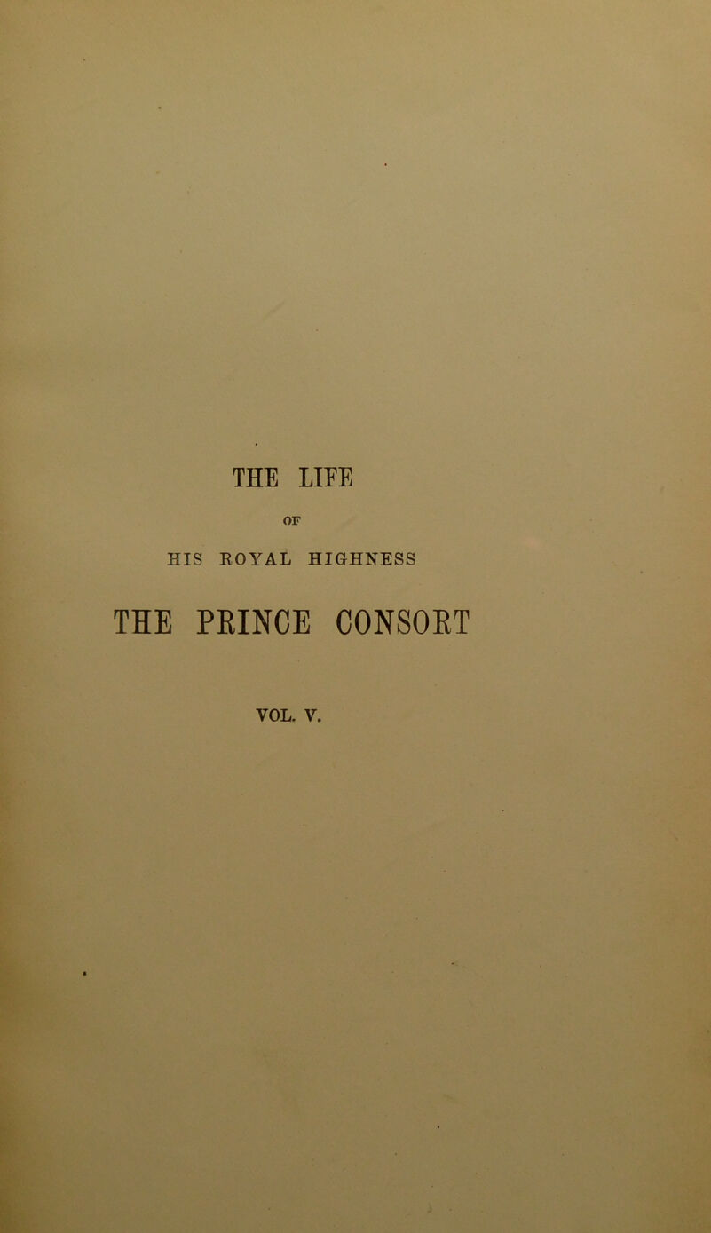 THE LIEE OF HIS EOYAL HIGHNESS THE PEINCE CONSOET VOL. V.
