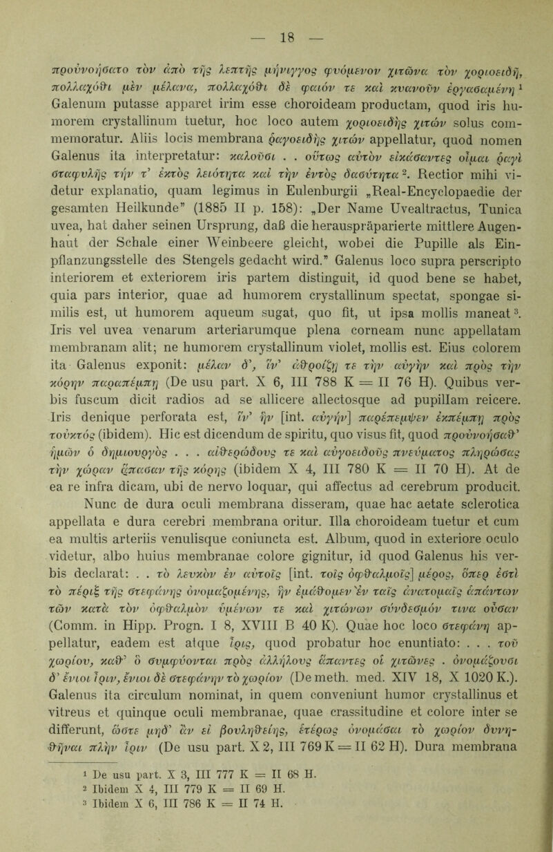TtQovvoYiOato tbv dnb rfjg IsTtzfjg ^i]VLyyog (pvo^svov %tr&va rbv xoQi^osidfj, 7Colla%6d-i y.8v yielava, TtoV^xod-i ds cpaiov rs oial %vavovv iQyaOa^h/}] ^ Galenum putasse apparet irim esse choroideam productam, quod iris hu- morem crystallinum tuetur, hoc loco autem x^^Qi^oELdrjg xi'tcbv solus com- memoratur. Aliis locis membrana Qayostdfjg xi^rcbv appellatur, quod nomen Galenus ita interpretatur: %aXov6i . . ovtcjg avxbv sixccGavtsg olyiai Qayl 6xa(pvlfig xi]v t’ s%xbg leiox^xa %ai x^v svxbg daovxrixa Rectior mihi vi- detur explanatio, quam legimus in Eulenburgii „Real-Encyclopaedie der gesamten Heilkunde” (1885 II p. 158): „Der Name Uvealtractus, Tunica uvea, hat daher seinen Ursprung, daB die herauspraparierte mittlere Augen- haut der Schale einer Weinbeere gleicht, wobei die Pupille ais Ein- pflanzungsstelle des Stengels gedacht wird.” Galenus loco supra perscripto interiorem et exteriorem iris partem distinguit, id quod bene se habet, quia pars interior, quae ad humorem crystallinum spectat, spongae si- milis est, ut humorem aqueum sugat, quo fit, ut ipsa mollis maneat Iris vel uvea venarum arteriarumque plena corneam nunc appellatam membranam alit; ne humorem crystallinum violet, mollis est. Eius colorem ita Galenus exponit: d’, tV’ c'd'Qot^r] xs xi]v avy^v %al it^bg xi]v TcoQfiv TcaQaiteyiTcri (De usu part. X 6, III 788 K = II 76 H). Quibus ver- bis fuscum dicit radios ad se allicere allectosque ad pupillam reicere. Iris denique perforata est, ZV’ fiv [int. avyiqv] TtaQSTCs^xjjEv ixTtE^TCt} TtQbg xovTcxog (ibidem). Hic est dicendum de spiritu, quo visus fit, quod jiQovvorjaad'' 7]^cov 6 dr^^LOVQybg . . . ald^EQcbdovg xe xal avyoEidovg TCVEV^axog 7ih]Qd)aag xi]v xdiQccv qjtaaav xrjg ^oQijg (ibidem X 4, III 780 K = II 70 H). At de ea re infra dicam, ubi de nervo loquar, qui affectus ad cerebrum producit. Nunc de dura oculi membrana disseram, quae hac aetate sclerotica appellata e dura cerebri membrana oritur. Illa choroideam tuetur et cum ea multis arteriis venulisque coniuncta est. Album, quod in exteriore oculo videtur, albo huius membranae colore gignitur, id quod Galenus his ver- bis declarat: . . xb Xsvxbv iv avxotg [int. xolg 6cpQ'aXiiolg\ [lEQog, oTtEQ s6xl xb TtEQL^ xfjg 6xE(pdvrig ovoiia^oyiEvrig, t]v i^dd^o^Ev^iv xalg dvaxo^atg aTtdvxcov XG)v Kaxd xbv 6(pd'al^bv v^evcjv xe %al xf''^dbvo)v 6vvdE(5yi6v xtva ov6av (Gomm. in Hipp. Progn. I 8, XVIII B 40 K). Quae hoc loco exEcpdvrj ap- pellatur, eadem est atque iQtg^ quod probatur hoc enuntiato: . . . xov XOiQiov, 6 6v^cpvovxai TtQbg dXXrilovg ditavxEg ol . ovo^d^ovOt d'evlolIqlv^ EviOi dh 0xE(pdvriv xb xGiQ^ov (Demeth. med. XIV 18, X 1020 K.). Galenus ita circulum nominat, in quem conveniunt humor crystallinus et vitreus et quinque oculi membranae, quae crassitudine et colore inter se differunt, aOxE dv eI ^ovXri%'ECrig, hEQog bvo^daai xb dvvTq- d'f]vaL TtX^v Iqlv (De usu part. X 2, III 769K = II 62 H). Dura membrana 1 De usu part. X 3, III 777 K = II 68 H. 2 Ibidem X 4, III 779 K = II 69 H. 3 Ibidem X 6, III 786 K = II 74 H.