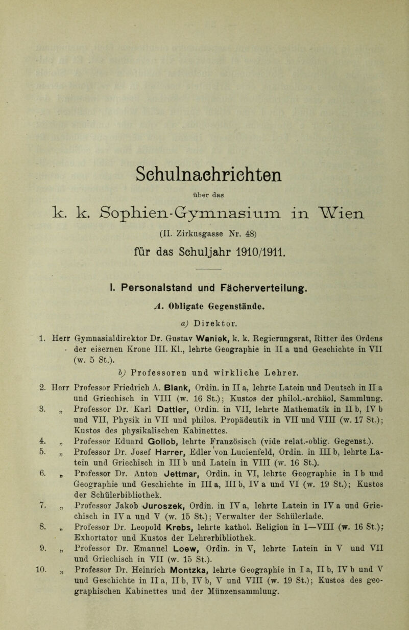 Sehulnaehriehten liber das Ic. k. Sopliien-Gymnasi-am in Wien (II. Zirkusgasse Nr. 48) fur das Sehuljahr 1910/1911. I. Personalstand und FScherverteilung. A. Obligate Gegeustande. aj Direktor. 1. Herr Gymnasialdirektor Dr. Gustav Waniek, k. k. Regierungsrat, Ritter des Ordens • der eisernen Krone III. KL, lehrte Geographie in II a und Geschichte in VII (w. 5 St.). bj Professoren und wirklicbe Lehrer. 2. Herr Professor Friedricli A. Blank, Ordin. in II a, lehrte Latein und Deutsch in II a und Griechisch in VIII (w. 16 St.); Kustos der philol.-archaol. Sammlung. 3. „ Professor Dr. Karl Dattier, Ordin. in VII, lehrte Mathematik in II b, IV b und VII, Physik in VII und philos. Propadeutik in VII und VIII (w. 17 St.); Kustos des physikalischen Kabinettes. 4. „ Professor Eduard Qollob, lehrte Franzbsisch (vide relat.-oblig. Gegenst.). 5. „ Professor Dr. Josef Harrer, Edler von Lucienfeld, Ordin. in III b, lehrte La- tein und Griechisch in III b und Latein in VIII (w. 16 St.). 6. „ Professor Dr. Anton Jettmar, Ordin. in VI, lehrte Geographie in Ib und Geographie und Geschichte in Illa, IIIb, IV a und VI (w. 19 St.); Kustos der Schiilerbibliothek. 7. „ Professor Jakob Juroszek, Ordin. in IV a, lehrte Latein in IV a und Grie- chisch in IVa und V (w. 15 St.); Verwalter der Schiilerlade. 8. „ Professor Dr. Leopold Krebs, lehrte kathol. Religion in I—VIII (w. 16 St.); Exhortator und Kustos der Lehrerbibliothek. 9. „ Professor Dr. Emanuel Loew, Ordin. in V, lehrte Latein in V und VII und Griechisch in VII (w. 15 St.). 10. „ Professor Dr. Heinrich Montzka, lehrte Geographie in Ia, II b, IV b und V und Geschichte in II a, II b, IV b, V und VIII (w. 19 St.); Kustos des geo- graphischen Kabinettes und der Miinzensammlung.