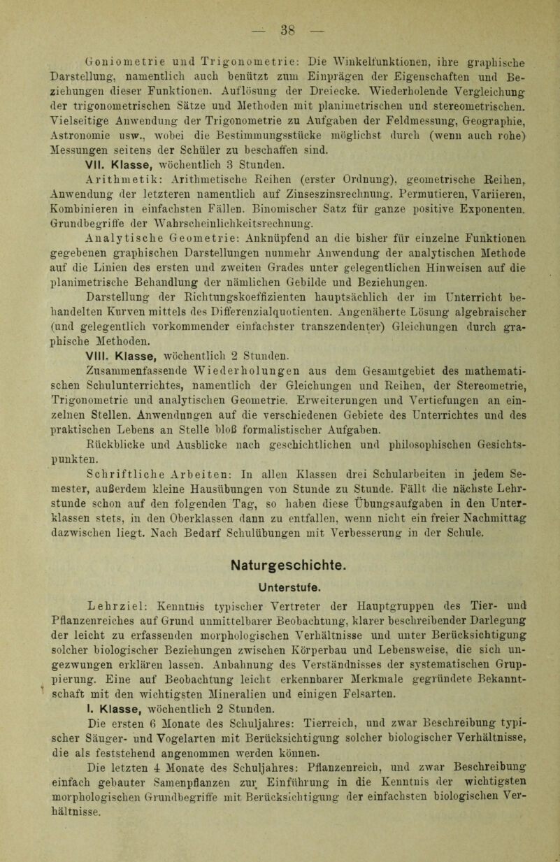 Goniometrie und Trigoiiometrie: Die Winkelfunktionei], ihre graphische Darstellung’, namentlich auch beniitzt zmu Einpragen der Eigeiischaften und Be- ziehungen dieser Funktionen. Auflosung der Dreiecke. Wiederholende Vergieichung der trigonometrisclien Satze und Methoden init planimetrischen und stereometrischen. Vielseitige Anwendung der Trigonometrie zu Aufgaben der Feldmessung, Geographie, Astronomie usw., wobei die Bestimmungsstucke mbglichst durcli (wenii auch rohe) Messungen seitens der Schiiler zu beschaffen sind. VII. Klasse, wbcbentlich 3 Stunden. Aritbmetik: Arithmetische Reihen (erster Ordnung), geometrische Reihen^ Anwendung der letzteren namentlich auf Zinseszinsrechnung. Permutieren, Variieren, Kombinieren in einfachsten Fallen. Binomischer Satz fiir ganze positive Exponentem Grundbegriffe der Wahrscheinlichkeitsrechnung. Analytische Geometrie: Ankniipfend an die bisher fiir einzelne Funktionen gegebenen graphischen Darstellungen nunmehr Anwendung der analytischen Methode auf die Linien des ersten und zweiten Grades unter gelegentlichen Hinweisen auf die planimetrische Behandlung der namlichen Gebilde und Beziehungen. Darstellung der Bichtungskoeffizienten hauptsachlich der im Unterricht be- handelten Kurven mittels des Differenzialquotienten. Angeniiherte Lbsung algebraischer (und gelegentlich vorkommender einfachster transzendenter) Gleichungen durch gra- phische Methoden. VIII, Klasse, wbchentlich 2 Stunden. Zusammenfassende Wiederholungen aus dem Gesamtgebiet des mathemati- schen Schulunterrichtes, namentlich der Gleichungen und Reihen, der Stereometrie, Trigonometrie und analytischen Geometrie. Erweiterungen und Vertiefungen an ein- zelnen Stellen. Anwendungen auf die verschiedenen Gebiete des Unterrichtes und des praktischen Lebens an Stelle bloB formalistischer Aufgaben. Riickblicke und Ausblicke nach geschichtlichen und philosophischen Gesichts- punkten. Schriftliche Arbeiten: In allen Klassen drei Schularbeiten in jedem Se- mester, auBerdem kleine Hausiibungen von Stunde zu Stunde. Fallt die nachste Lehr- stunde schon auf den folgenden Tag, so haben diese Ubungsaufgaben in den Unter- klassen stets, in den Oberklassen dann zu entfallen, wenn nicht ein freier Nachmittag dazwischen liegt. Nach Bedarf Schuliibungen mit Verbesserung in der Schule. Naturgeschichte. Unterstufe. Lehrziel: Kenntnis typischer Vertreter der Hauptgruppen des Tier- und Pflanzenreiches auf Grund unmittelbarer Beobachtung, klarer beschreibender Darlegung der leicht zu erfassenden morphologischen Verhaltnisse und unter Berucksichtigung solcher biologischer Beziehungen zwischen Kbrperbau und Lebensweise, die sich un- gezwungen erklaren lassen. Anbahnung des Verstandnisses der systematischen Grup- pierung. Eine auf Beobachtung leicht erkennbarer Merkniale gegriindete Bekannt- schaft mit den wichtigsten Mineralien und einigen Felsarten. I. Klasse, wbchentlich 2 Stunden. Die ersten 6 Monate des Schuljahres: Tierreich, und zwar Beschreibung typi- scher Sauger- und Vogelarten mit Berucksichtigung solcher biologischer Verhaltnisse, die ais feststehend angenommen werden kbnnen. Die letzten 4 Monate des Schuljahres: Pflanzenreich, und zwar Beschreibung einfach gebauter Samenpflanzen zur Einfiihrung in die Kenntnis der wichtigsten morphologischen Grundbegriffe mit Berucksichtigung der einfachsten biologischen Ver- haltnisse.