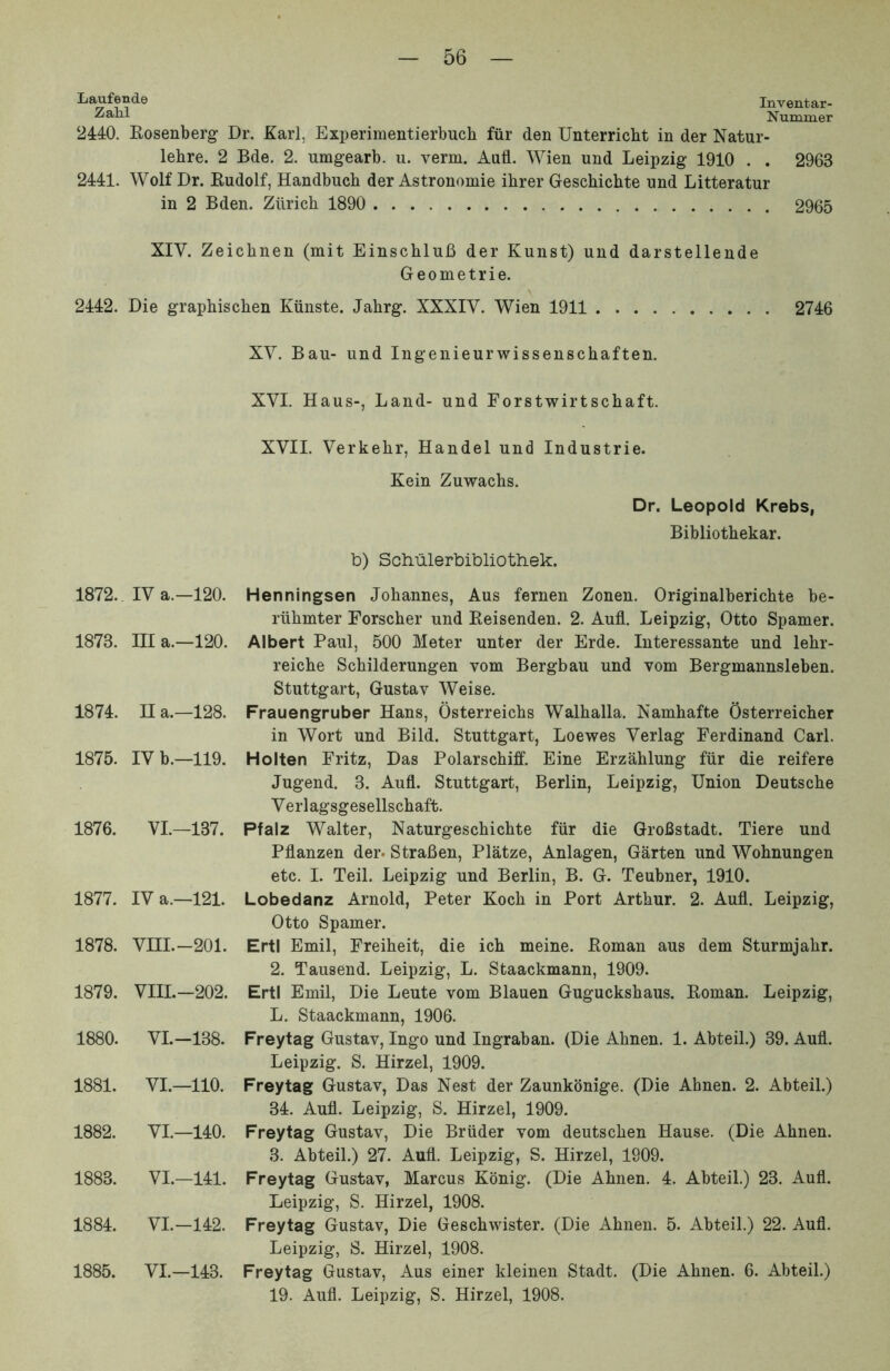 Inventar- Nummer 2440. Eosenberg Dr. Karl, Experimentierbuch fiir den Unterricht in der Natur- lehre. 2 Bde. 2. umgearb. u. verm. And. Wien und Leipzig 1910 . . 2963 2441. Wolf Dr. Kudolf, Handbuch der Astronomie ihrer Geschichte nnd Litteratur in 2 Bden. Ziirich 1890 2965 XIV. Zeichnen (mit EinscbluB der Kunst) und darstellende Geometrie. 2442. Die graphischen Kiinste. Jahrg. XXXIY. Wien 1911 2746 1872. IV a.-120. 1873. III a.—120. 1874. n a.—128. 1875. IV b.—119. 1876. VI.—137. 1877. IV a.—121. 1878. VIII.-201. 1879. VIII.-202. 1880. VI.-138. 1881. VI.—110. 1882. VI.—140. 1883. VI.-141. 1884. VI.-142. 1885. VI.-143. XV. Bau- und Ingenieurwissenschaften. XVI. Haus-, Land- und Forstwirtschaft. XVII. Verkebr, Handel und Industrie. Kein Zuwachs. b) Scliiilerbibliotliek. Dr. Leopold Krebs, Bibliothekar. Henningsen Jobannes, Aus fernen Zonen. Originalberichte be- riihmter Forscher und Eeisenden. 2. Aufl. Leipzig, Otto Spamer. Albert Paul, 500 Meter unter der Erde. Interessante und lehr- reiche Schilderungen vom Bergbau und vom Bergmannsleben. Stuttgart, Gustav Weise. Frauengruber Hans, Osterreicbs Walhalla. Namhafte Osterreicher in Wort und Bild. Stuttgart, Loewes Verlag Ferdinand Cari. Holten Fritz, Das Polarschiff. Eine Erzahlung fiir die reifere Jugend. 3. Aufl. Stuttgart, Berlin, Leipzig, Union Deutsche Verlagsgesellschaft. Pfalz Walter, Naturgeschichte fiir die GroBstadt. Tiere und Pflanzen der. Strafien, Platze, Anlagen, Garten und Wohnungen etc. I. Teii. Leipzig und Berlin, B. G. Teubner, 1910. Lobedanz Arnold, Peter Koch in Port Arthur. 2. Aufl. Leipzig, Otto Spamer. ErtI Emil, Freiheit, die ich meine. Eoman aus dem Sturmjahr. 2. Tausend. Leipzig, L. Staackmann, 1909. ErtI Emil, Die Leute vom Blauen Guguckshaus. Eoman. Leipzig, L. Staackmann, 1906. Freytag Gustav, Ingo und Ingraban. (Die Ahnen. 1. Abteil.) 39. Aufl. Leipzig. S. Hirzel, 1909. Freytag Gustav, Das Nest der Zaunkonige. (Die Ahnen. 2. Abteil.) 34. Aufl. Leipzig, S. Hirzel, 1909. Freytag Gustav, Die Briider vom deutschen Hause. (Die Ahnen. 3. Abteil.) 27. Aufl. Leipzig, S. Hirzel, 1909. Freytag Gustav, Marcus Konig. (Die Ahnen. 4. Abteil.) 23. Aufl. Leipzig, S. Hirzel, 1908. Freytag Gustav, Die Geschwister. (Die Ahnen. 5. Abteil.) 22. Aufl. Leipzig, S. Hirzel, 1908. Freytag Gustav, Aus einer kleinen Stadt. (Die Ahnen. 6. Abteil.) 19. Aufl. Leipzig, S. Hirzel, 1908.