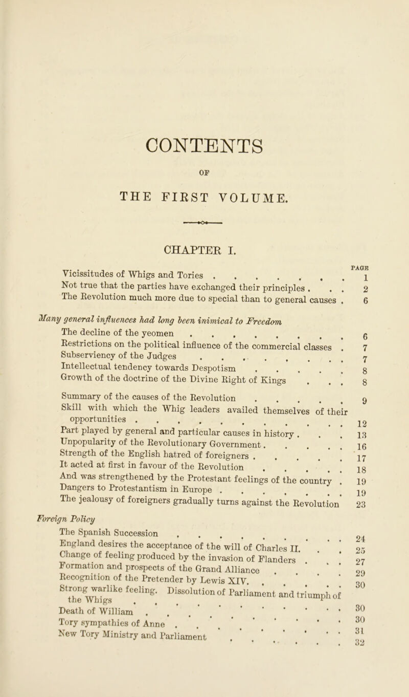 CONTENTS OP THE FIRST VOLUME. CHAPTER I. Vicissitudes of Whigs and Tories Not true that the parties have exchanged their principles . The Re\olution much more due to special than to general causes Many general influences had long been inimical to Freedom The decline of the yeomen Restrictions on the political influence of the commercial classes Subserviency of the Judges ..... Intellectual tendency towards Despotism .... Growth of the doctrine of the Divine Right of Kings Summary of the causes of the Revolution Skill with which the Whig leaders availed themselves of their opportunities Part played by general and particular causes in history . Unpopularity of the Revolutionary Government. Strength of the English hatred of foreigners It acted at first in favour of the Revolution , And was strengthened by the Protestant feelings of the country Dangers to Protestantism in Europe . The jealousy of foreigners gradually turns against the Revolution Foreign Policy The Spanish Succession England desires the acceptance of the will of Charles II. Change of feeling produced by the invasion of Flanders Formation and prospects of the Grand Alliance Recognition of the Pretender by Lewis XIV. Stthe WUgskC fee'iBe:' DiSS0luti011 o£ Parliament and triumph of Death of William Tory sympathies of Anne ... * New Tory Ministry and Parliament • i PAGE 1 2 6 6 7 7 8 8 12 13 16 17 18 19 19 23 24 25 27 29 30 30 30 31 32