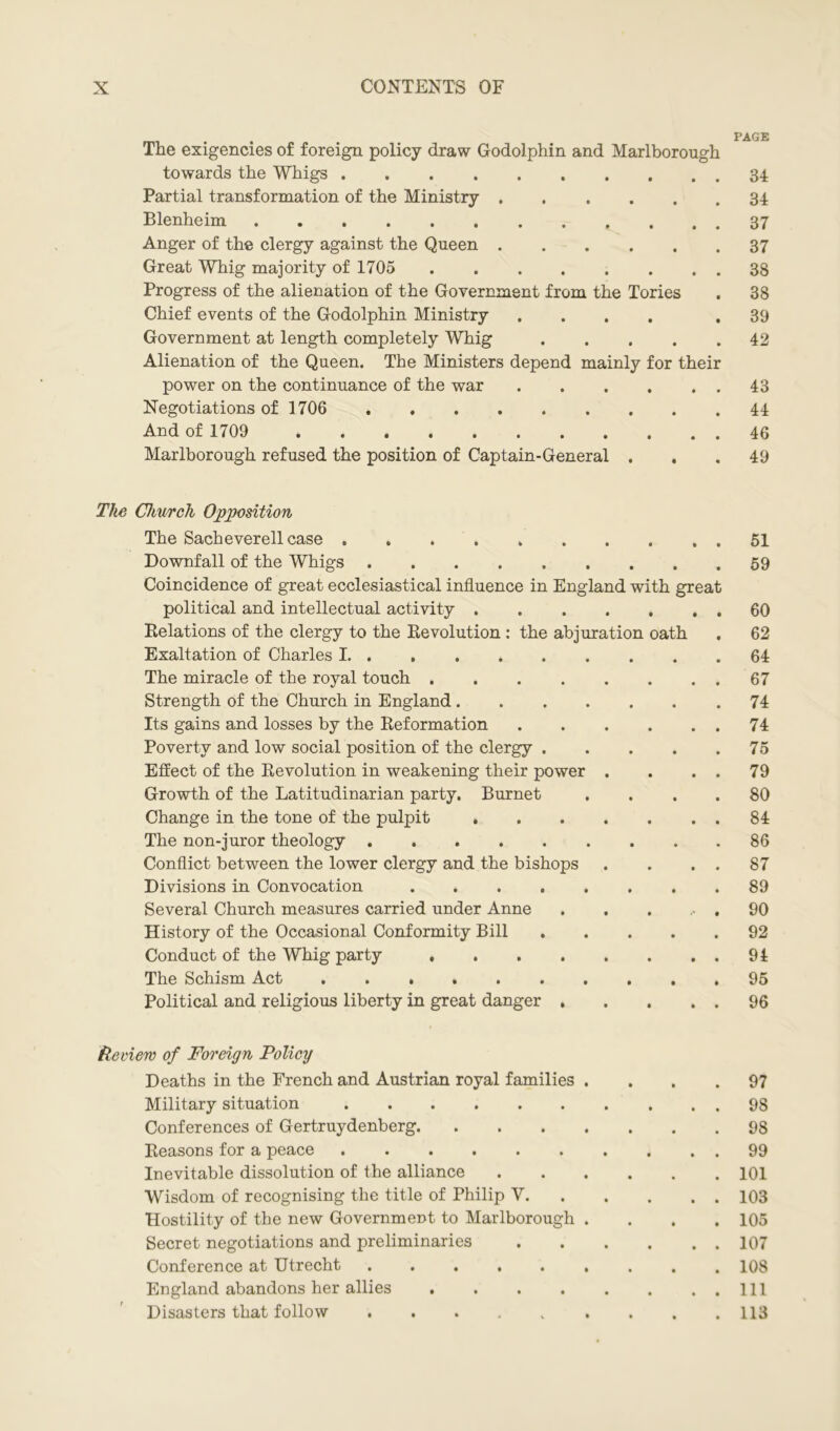 The exigencies of foreign policy draw Godolphin and Marlborough towards the Whigs 34 Partial transformation of the Ministry 34 Blenheim 37 Anger of the clergy against the Queen 37 Great Whig majority of 1705 38 Progress of the alienation of the Government from the Tories . 38 Chief events of the Godolphin Ministry .... .39 Government at length completely Whig 42 Alienation of the Queen. The Ministers depend mainly for their power on the continuance of the war 43 Negotiations of 1706 44 And of 1709 46 Marlborough refused the position of Captain-General ... 49 The Chnrcli Opposition The Sacheverell case 51 Downfall of the Whigs 59 Coincidence of great ecclesiastical influence in England with great political and intellectual activity 60 Relations of the clergy to the Revolution : the abjuration oath . 62 Exaltation of Charles I. ......... 64 The miracle of the royal touch 67 Strength of the Church in England 74 Its gains and losses by the Reformation 74 Poverty and low social position of the clergy 75 Effect of the Revolution in weakening their power . . . . 79 Growth of the Latitudinarian party. Burnet .... 80 Change in the tone of the pulpit 84 The non-juror theology 86 Conflict between the lower clergy and the bishops . . . . 87 Divisions in Convocation 89 Several Church measures carried under Anne . . . .90 History of the Occasional Conformity Bill 92 Conduct of the Whig party 94 The Schism Act 95 Political and religious liberty in great danger 96 Review of Foreign Policy Deaths in the French and Austrian royal families .... 97 Military situation 9S Conferences of Gertruydenberg 98 Reasons for a peace 99 Inevitable dissolution of the alliance 101 Wisdom of recognising the title of Philip V 103 Hostility of the new Government to Marlborough .... 105 Secret negotiations and preliminaries 107 Conference at Utrecht 108 England abandons her allies Ill Disasters that follow . . . . „ . . . .113