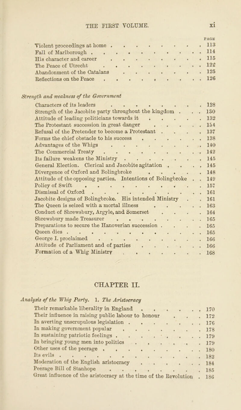 PAGE Violent proceedings at home 113 Fall of Marlborough Ill His character and career . . . . . . • .115 The Peace of Utrecht ......... 122 Abandonment of the Catalans . . . . . » .125 Reflections on the Peace . . . . . . . ..126 Strength and weakness of the Government Characters of its leaders 128 Strength of the Jacobite party throughout the kingdom . . . 180 Attitude of leading politicians towards it ; 132 The Protestant succession in great danger 134 Refusal of the Pretender to become a Protestant . . . .137 Forms the chief obstacle to his success . . . . . . 138 Advantages of the Whigs 140 The Commercial Treaty 142 Its failure weakens the Ministry 145 General Election. Clerical and Jacobite agitation . . . . 145 Divergence of Oxford and Bolingbroke 148 Attitude of the opposing parties. Intentions of Bolingbroke . . 149 Policy of Swift 157 Dismissal of Oxford 161 Jacobite designs of Bolingbroke. His intended Ministry . . 161 The Queen is seized with a mortal illness 163 Conduct of Shrewsbury, Argyle, and Somerset . . . .164 Shrewsbury made Treasurer 165 Preparations to secure the Hanoverian succession . . . .165 Queen dies 165 George I. proclaimed 166 Attitude of Parliament and of parties 166 Formation of a Whig Ministry 168 CHAPTER II. Analysis of the Whig Party. 1. The Aristocracy Their remarkable liberality in England 170 Their influence in raising public labour to honour . . .172 In averting unscrupulous legislation 176 In making government popular 178 In sustaining patriotic feelings . . . . . . . . 179 In bringing young men into politics 179 Other uses of the peerage 180 Rs evils 182 Moderation of the English aristocracy 184 Peerage Bill of Stanhope 185 Great influence of the aristocracy at the time of the Revolution . 186