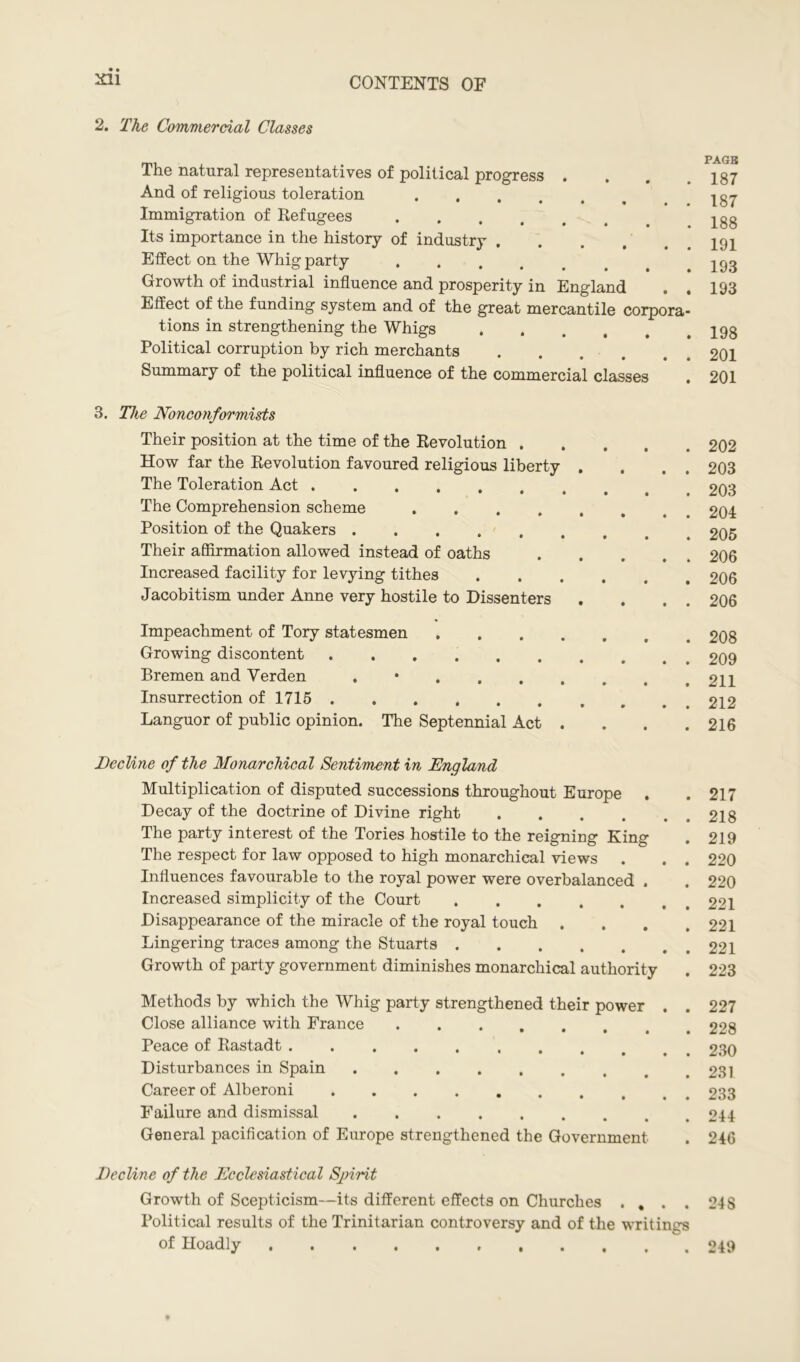 2. The Commercial Classes The natural representatives of political progress . And of religious toleration • • • • # Immigration of Refugees Its importance in the history of industry Effect on the Whig party Growth of industrial influence and prosperity in England Effect of the funding system and of the great mercantile corpora- tions in strengthening the Whigs Political corruption by rich merchants Summary of the political influence of the commercial classes PAGE 187 187 188 191 193 193 198 201 201 3. The Nonconformists Their position at the time of the Revolution . How far the Revolution favoured religious liberty The Toleration Act The Comprehension scheme .... Position of the Quakers Their affirmation allowed instead of oaths Increased facility for levying tithes Jacobitism under Anne very hostile to Dissenters 202 203 203 204 205 206 206 206 Impeachment of Tory statesmen . Growing discontent Bremen and Yerden ,*.... Insurrection of 1715 Languor of public opinion. The Septennial Act . 208 209 211 212 216 Beeline of the Monarchical Sentiment in England Multiplication of disputed successions throughout Europe . Decay of the doctrine of Divine right .... The party interest of the Tories hostile to the reigning King The respect for law opposed to high monarchical views Influences favourable to the royal power were overbalanced . Increased simplicity of the Court Disappearance of the miracle of the royal touch . Lingering traces among the Stuarts Growth of party government diminishes monarchical authority . 217 . 218 . 219 . 220 . 220 . 221 . 221 . 221 . 223 Methods by which the Whig party strengthened their power Close alliance with France Peace of Rastadt Disturbances in Spain Career of Alberoni Failure and dismissal General pacification of Europe strengthened the Government 227 228 230 231 233 244 246 Beeline of the Ecclesiastical Spirit Growth of Scepticism—its different effects on Churches . , . . 248 Political results of the Trinitarian controversy and of the writings of Hoadly 249
