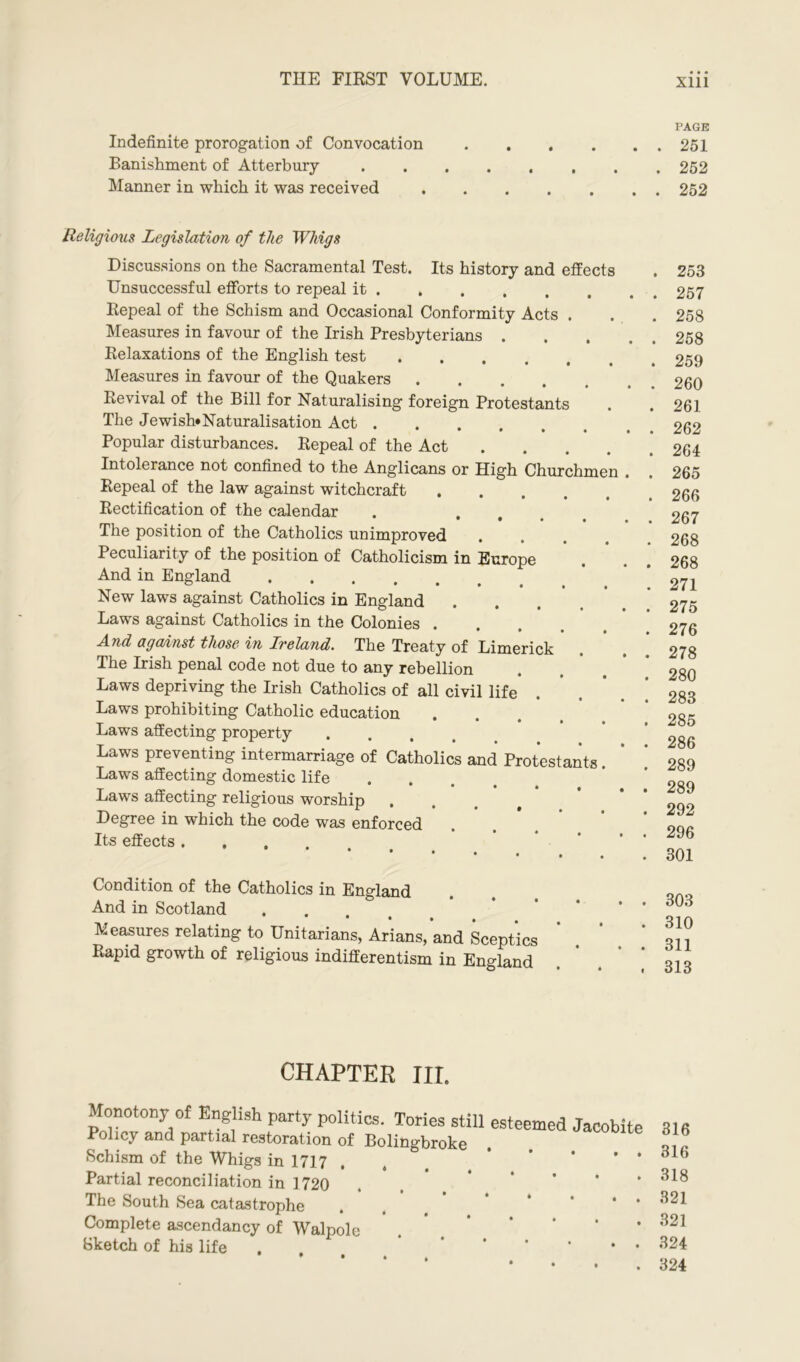 Indefinite prorogation of Convocation Banishment of Atterbury Manner in which it was received Its history and effects Religious Legislation of the Whigs Discussions on the Sacramental Test. Unsuccessful efforts to repeal it . Repeal of the Schism and Occasional Conformity Acts . Measures in favour of the Irish Presbyterians . Relaxations of the English test Measures in favour of the Quakers .... Revival of the Bill for Naturalising foreign Protestants The Jewish* Naturalisation Act .... Popular disturbances. Repeal of the Act Intolerance not confined to the Anglicans or High Churchm Repeal of the law against witchcraft Rectification of the calendar • • • • The position of the Catholics unimproved Peculiarity of the position of Catholicism in Europe And in England New laws against Catholics in England Laws against Catholics in the Colonies . And against those in Ireland. The Treaty of Limerick The Irish penal code not due to any rebellion Laws depriving the Irish Catholics of all civil life Laws prohibiting Catholic education Laws affecting property Laws preventing intermarriage of Catholics and Protestants Laws affecting domestic life Laws affecting religious worship . Degree in which the code was enforced Its effects • • • Condition of the Catholics in England And in Scotland «... Measures relating to Unitarians, Arians, and Sceptics Rapid growth of religious indifferentism in England n CHAPTER III. Monotony of English party politics. Tories still esteemed Policy and partial restoration of Bolingbroke Schism of the Whigs in 1717 . Partial reconciliation in 1720 The South Sea catastrophe Complete ascendancy of Walpole Sketch of his life PAGE . 251 . 252 . 252 . 253 . 257 . 258 . 258 . 259 . 260 . 261 . 262 . 264 . 265 . 266 . 267 . 268 . 268 . 271 . 275 . 276 . 278 . 280 . 283 . 285 . 286 . 289 . 289 . 292 . 296 . 301 . 303 . 310 . 311 . 313 316 316 318 321 321 324 324