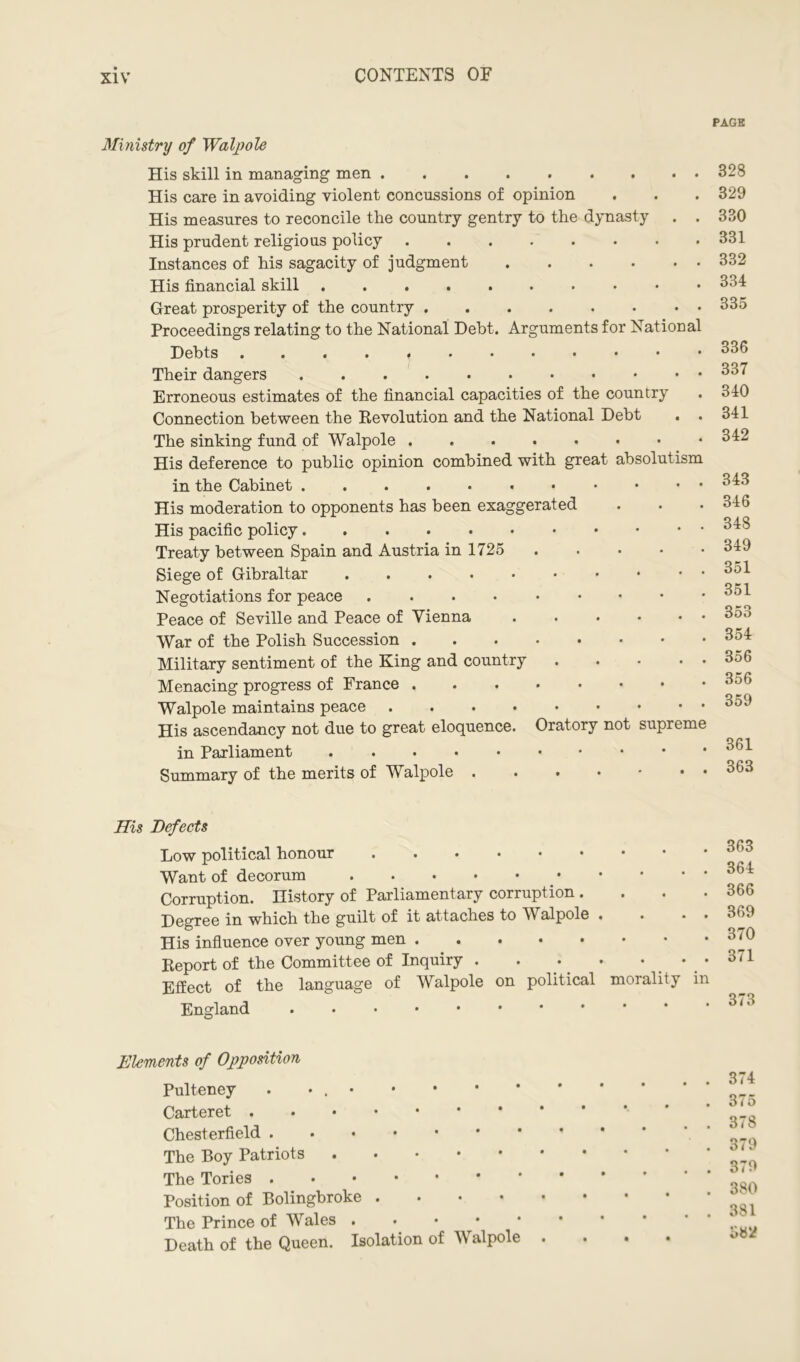 Ministry of Walpole His skill in managing men His care in avoiding violent concussions of opinion His measures to reconcile the country gentry to the dynasty . . His prudent religious policy Instances of his sagacity of judgment His financial skill Great prosperity of the country Proceedings relating to the National Debt. Arguments for National Debts Their dangers Erroneous estimates of the financial capacities of the country Connection between the Revolution and the National Debt The sinking fund of Walpole His deference to public opinion combined with great absolutism in the Cabinet His moderation to opponents has been exaggerated His pacific policy Treaty between Spain and Austria in 1725 Siege of Gibraltar Negotiations for peace Peace of Seville and Peace of Vienna • ••••• War of the Polish Succession Military sentiment of the King and country ... • • Menacing progress of France Walpole maintains peace His ascendancy not due to great eloquence. Oratory not supreme in Parliament Summary of the merits of Walpole ...*••• His Defects Low political honour Want of decorum Corruption. History of Parliamentary corruption .... Degree in which the guilt of it attaches to Walpole . . . . His influence over young men Report of the Committee of Inquiry . . .. • • • Effect of the language of Walpole on political morality in England Elements of Opposition Pulteney . • . • Carteret Chesterfield The Boy Patriots The Tories Position of Bolingbroke .... The Prince of Wales . . • Death of the Queen. Isolation of Walpole PAGE 328 329 330 331 332 334 335 336 337 340 341 342 343 346 348 349 351 351 353 354 356 356 359 361 363 363 364 366 369 370 371 373 374 375 378 379 379 380 381 582