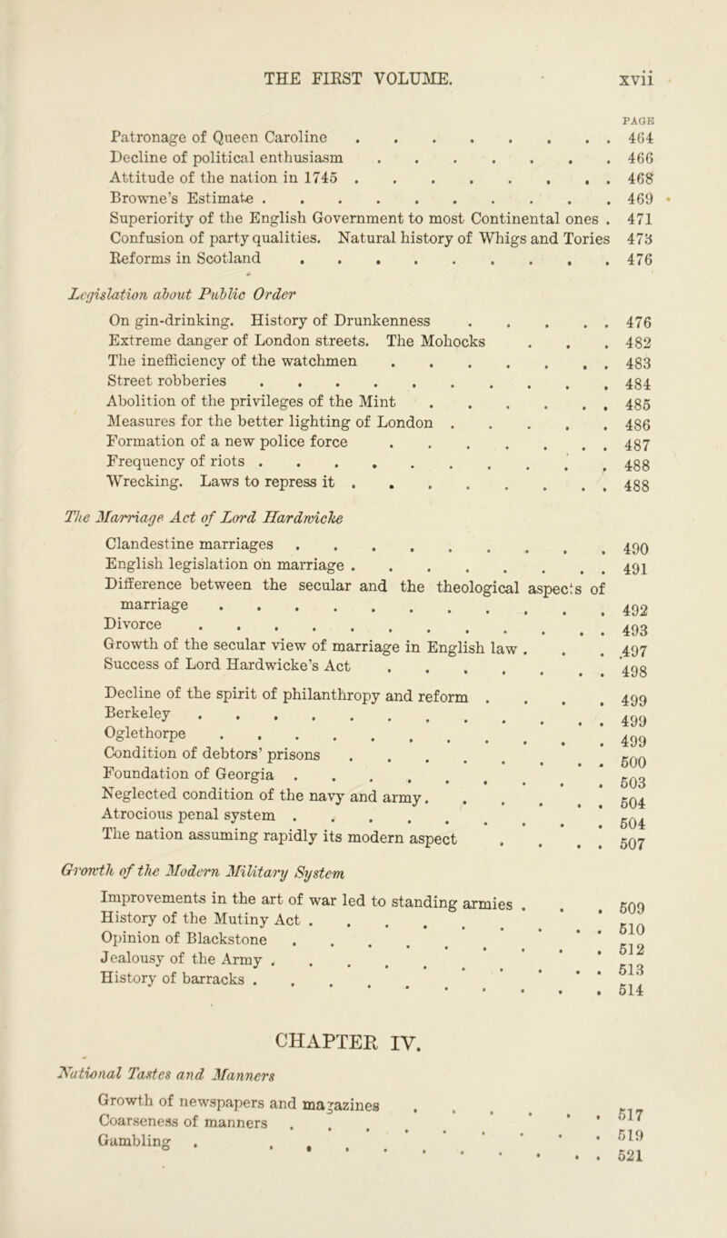 Patronage of Queen Caroline Decline of political enthusiasm Attitude of the nation in 1745 Browne’s Estimate Superiority of the English Government to most Continental ones . Confusion of party qualities. Natural history of Whigs and Tories Reforms in Scotland Legislation about Public Order On gin-drinking. History of Drunkenness Extreme danger of London streets. The Mohocks The inefficiency of the watchmen Street robberies ...... Abolition of the privileges of the Mint Measures for the better lighting of London . Formation of a new police force Frequency of riots Wrecking. Laws to repress it . The Marriage Act of Loi'd Hardroicke Clandestine marriages English legislation on marriage Difference between the secular and the theological aspects of marriage Divorce • • * • • • Growth of the secular view of marriage in English law . Success of Lord Hardwicke’s Act • • • • • • Decline of the spirit of philanthropy and reform . Berkeley Oglethorpe Condition of debtors’ prisons .... Foundation of Georgia ..... Neglected condition of the navy and army. Atrocious penal system .... The nation assuming rapidly its modern aspect Growth of the Modern Military System Improvements in the art of war led to standing armies History of the Mutiny Act Opinion of Blackstone .... Jealousy of the Army ..... History of barracks . CHAPTER IV. 'National Tastes and Manners Growth of newspapers and magazines Coarseness of manners Gambling . .... PAGE 464 466 468 469 • 471 473 476 476 482 483 484 485 486 487 488 488 490 491 492 493 .497 498 499 499 499 500 503 504 504 507 509 510 512 513 514 517 519 521