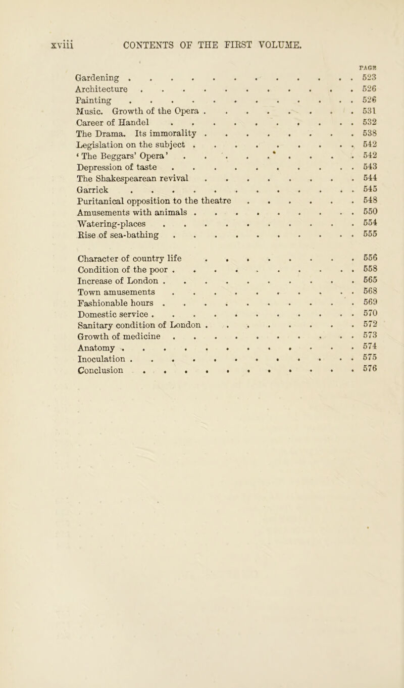 CONTENTS OF THE FIRST VOLUME. ill PAGE Gardening 523 Architecture 526 Painting 526 Music. Growth of the Opera 531 Career of Handel 532 The Drama. Its immorality 538 Legislation on the subject 542 ‘ The Beggars’ Opera ’ . . . . . * . . . 542 Depression of taste 543 The Shakespearean revival 544 Garrick 545 Puritanical opposition to the theatre 548 Amusements with animals 550 Watering-places 554 Rise of sea-bathing 555 Character of country life 556 Condition of the poor 558 Increase of London 565 Town amusements 568 Fashionable hours 569 Domestic service 570 Sanitary condition of London 572 Growth of medicine ..573 Anatomy 574 Inoculation 575 Conclusion 576